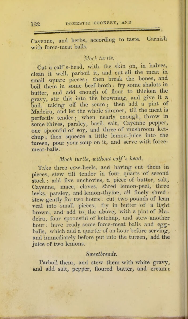 Cayenne, and herbs, according to taste. Garnish with force-meat balls. 'Mock turtle. Cut a calf’s-head, with the skin on, in halves, clean it well, parboil it, and cut all the meat in small square pieces 5 then break the bones, and boil them in some beef-broth : fry some shalots in butter, and add enough of flour to thicken the gravy, stir this into the browning, and give it a boil, taking off the scum; then add a pint of Madeira, and let the whole simmer, till the meat is perfectly tender 5 when nearly enough, throw in some chives, parsley, basil, salt, Cayenne pepper, one spoonful of soy, and three of mushroom ket- chup ; then squeeze a little lemon-juice into the tureen, pour vour soup on it, and serve with force- meat-balls. Mock turtle, 'without calf's head. Take three cow-heels, and having cut them in pieces, stew till tender in four quarts of second stock: add five anchovies, a piece of butter, salt, Cayenne, mace, cloves, Shred lemon-peel, three leeks, parsley, and lemon-thyme, all finely shred : stew gently for two hours : cut two pounds of lean veal mto small pieces, fry in butter of a light brown, and add to the above, with a pint of Ma- deira, four spoonsful of ketchup, and stew another hour: have ready some force-meat balls and egg- balls, which add a quarter of an hour before serving, and immediately before put into the tureen, add the juice of two lemons. Sweetbreads. Parboil them, and stew them with white gravy, and add salt, pepper, floured butter, and cream c