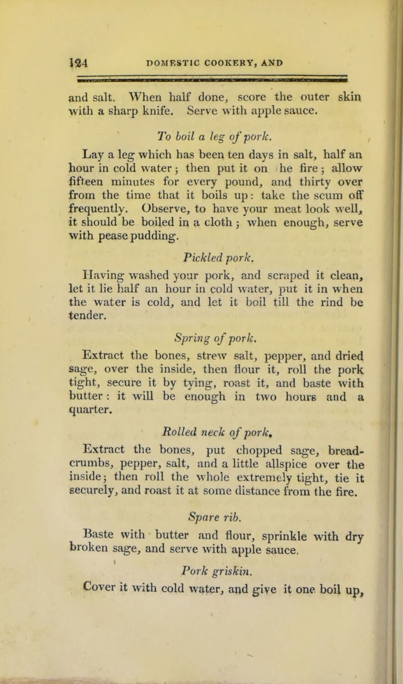 and salt. When half done, score the outer skin with a sharp knife. Serve with apple sauce. To boil a leg of pork. Lay a leg which has been ten days in salt, half an hour in cold water; then put it on he fire ; allow fifteen minutes for every pound, and thirty over from the time that it boils up: take the scum off frequently. Observe, to have your meat look well, it should be boiled in a cloth ; when enough, serve with pease pudding. Pickled pork. Having washed your pork, and scraped it clean, let it lie half an hour in cold water, put it in when the water is cold, and let it boil till the rind be tender. Spring of pork. Extract the bones, strew salt, pepper, and dried sage, over the inside, then flour it, roll the pork tight, secure it by tying, roast it, and baste with butter : it will be enough in two hours and a quarter. Rolled neck of pork. Extract the bones, put chopped sage, bread- crumbs, pepper, salt, and a little allspice over the inside; then roll the whole extremely tight, tie it securely, and roast it at some distance from the fire. Spare rib. Baste with butter and flour, sprinkle with dry broken sage, and serve with apple sauce, I Pork griskm. Cover it with cold water, and give it one boil up.