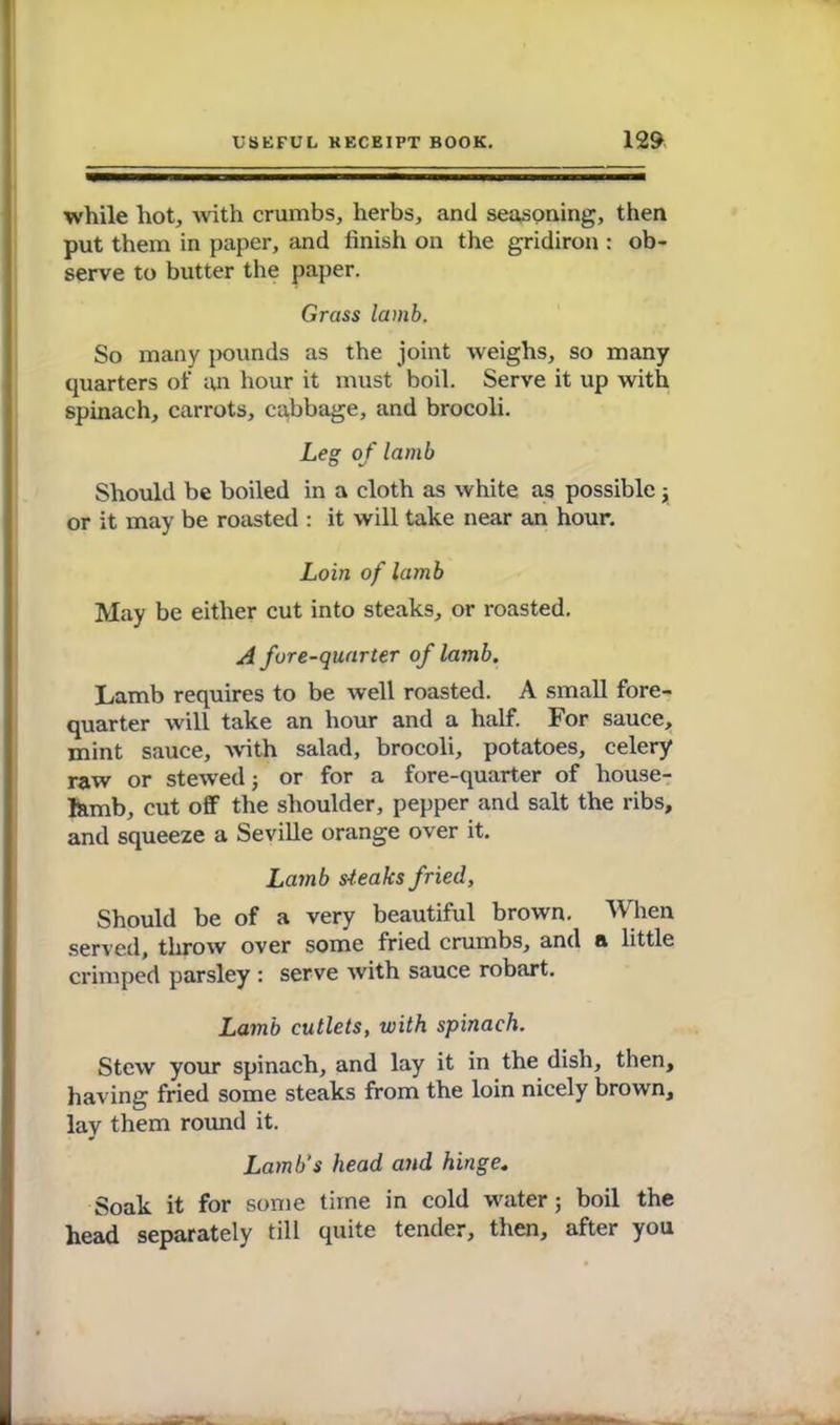 while hot, with crumbs, herbs, and seasoning, then put them in paper, and finish on the gridiron : ob- serve to butter the paper. Grass lamb. So many pounds as the joint weighs, so many quarters of an hour it must boil. Serve it up with spinach, carrots, cabbage, and brocoli. Leg of lamb Should be boiled in a cloth as white as possible ; or it may be roasted : it will take near an hour. Loin of lamb May be either cut into steaks, or roasted. A fore-quarter of lamb. Lamb requires to be well roasted. A small fore- quarter will take an hour and a half. For sauce, mint sauce, with salad, brocoli, potatoes, celery raw or stewed j or for a fore-quarter of house- fctmb, cut off the shoulder, pepper and salt the ribs, and squeeze a Seville orange over it. Lamb steaks fried, Should be of a very beautiful brown. When served, throw over some fried crumbs, and a little crimped parsley : serve with sauce robart. Lamb cutlets, with spinach. Stew your spinach, and lay it in the dish, then, having fried some steaks from the loin nicely brown, lay them round it. Lamb's head and hinge. Soak it for some time in cold water; boil the head separately till quite tender, then, after you