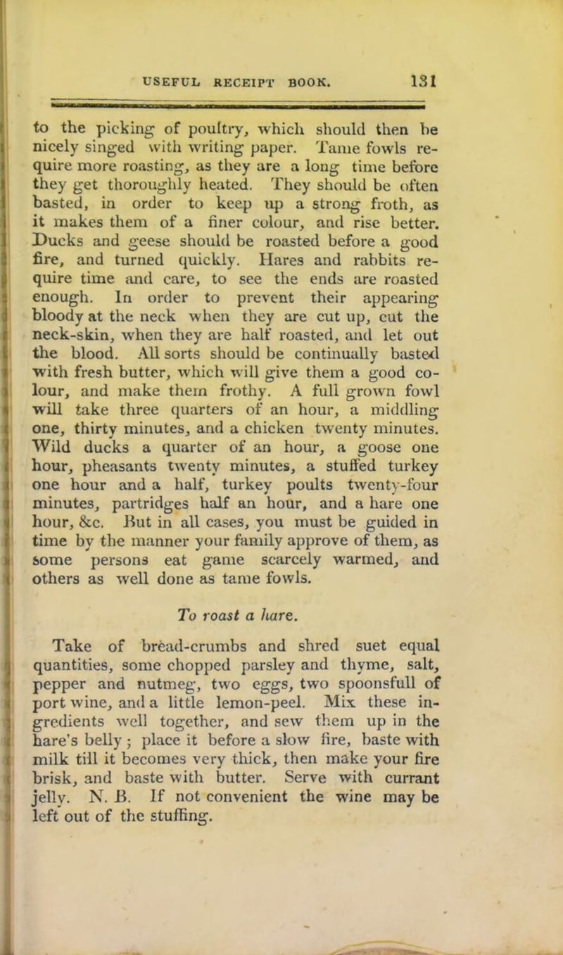 to the picking of poultry, which should then be nicely singed with writing paper. Tame fowls re- quire more roasting, as they are a long time before they get thoroughly heated. They should be often basted, in order to keep up a strong froth, as it makes them of a finer colour, and rise better. Ducks and geese should be roasted before a good fire, and turned quickly. Hares and rabbits re- quire time and care, to see the ends are roasted enough. In order to prevent their appearing bloody at the neck when they are cut up, cut the neck-skin, when they are halt' roasted, and let out the blood. All sorts should be continually baste-d with fresh butter, which will give them a good co- lour, and make them frothy. A full grown fowl will take three quarters of an hour, a middling one, thirty minutes, and a chicken twenty minutes. Wild ducks a quarter of an hour, a goose one hour, pheasants twenty minutes, a stuffed turkey one hour and a half, turkey poults twenty-four minutes, partridges half an hour, and a hare one hour, &c. But in all cases, you must be guided in time by the manner your family approve of them, as some persons eat game scarcely warmed, and others as well done as tame fowls. To roast a hare. Take of bread-crumbs and shred suet equal quantities, some chopped parsley and thyme, salt, pepper and nutmeg, two eggs, two spoonsfull of port wine, and a little lemon-peel. Mix these in- gredients well together, and sew them up in the hare’s belly ; place it before a slow fire, baste with milk till it becomes very thick, then make your fire brisk, and baste with butter. Serve with currant jelly. N. B. If not convenient the wine may be left out of the stuffing.