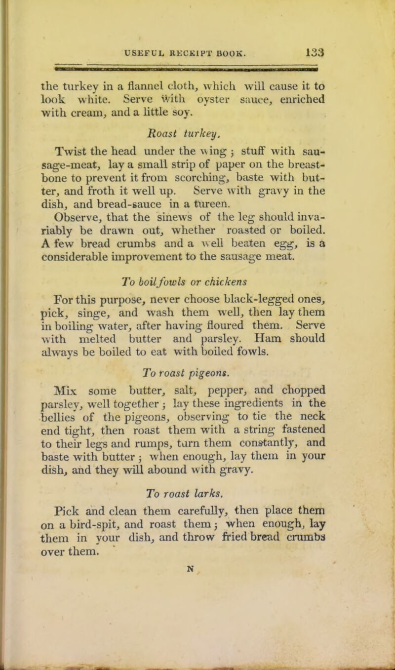 the turkey in a flannel cloth, which will cause it to look white. Serve with oyster sauce, enriched with cream, and a little soy. Roast turkey. Twist the head under the w ing 5 stuff with sau- sage-meat, lay a small strip of paper on the breast- bone to prevent it from scorching, baste with but- ter, and froth it well up. Serve with gravy in the dish, and bread-sauce in a tureen. Observe, that the sinews of the leg should inva- riably be drawn out, whether roasted or boiled. A few bread crumbs and a well beaten egg, is a considerable improvement to the sausage meat. To boilfowls or chickens For this purpose, never choose black-legged ones, pick, singe, and wash them well, then lay them in boiling water, after having floured them. Serve with melted butter and parsley. Ham should always be boiled to eat with boiled fowls. To roast pigeons. Mix some butter, salt, pepper, and chopped parsley, well together ; lay these ingredients in the bellies' of the pigeons, observing to tie the neck end tight, then roast them with a string fastened to their legs and rumps, tarn them constantly, and baste with butter ; when enough, lay them in your dish, and they will abound with gravy. To roast larks. Pick and clean them carefully, then place them on a bird-spit, and roast them j when enough, lay them in your dish, and throw fried bread crumbs over them. N