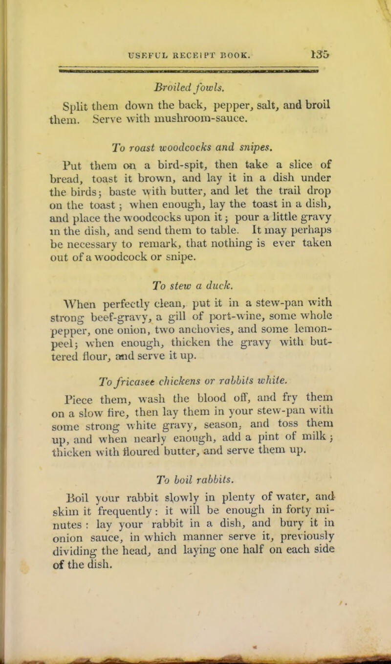 Broiled fowls. Split them down the back, pepper, salt, and broil them. Serve with musliroom-sauce. To roast woodcocks and snipes. Put them on a bird-spit, then take a slice of bread, toast it brown, and lay it in a dish under the birds; baste with butter, and let the trail drop on the toast; when enough, lay the toast in a dish, and place the woodcocks upon it; pour a little gravy in the dish, and send them to table. It may perhaps be necessary to remark, that nothing is ever taken out of a woodcock or snipe. To stew a duck. When perfectly clean, put it in a stew-pan with strong beef-gravy, a gill of port-wine, some whole pepper, one onion, two anchovies, and some lemon- peel; when enough, thicken the gravy with but- tered flour, and serve it up. To fricasee chickens or rabbits white. Piece them, wash the blood off, and fry them on a slow fire, then lay them in your stew-pan with some strong white gravy, season, and toss them up, and when nearly enough, add a pint of milk; thicken with floured butter, and serve them up. To boil rabbits. Boil your rabbit slowly in plenty of water, and skim it frequently: it will be enough in forty mi- nutes : lay your rabbit in a dish, and bury it in onion sauce, in which manner serve it, previously dividing the head, and laying one half on each side of the dish.