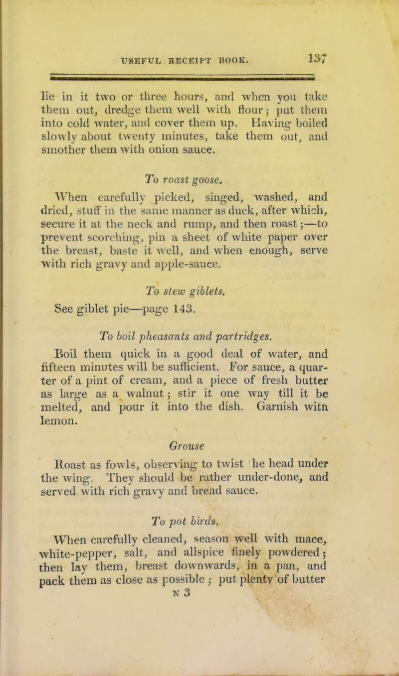 13; lie in it two or three hours, and when you take them out, dredge them well with flour; put them into cold water, and cover them up. Having boiled slowly about twenty minutes, take them out, anil smother them with onion sauce. To roast goose. When carefully picked, singed, washed, and dried, stuff in the same manner as duck, after which, secure it at the neck and rump, and then roast 5—to prevent scorching, pin a sheet of white paper over the breast, baste it well, and when enough, serve with rich gravy and apple-sauce. To stew giblets. See giblet pie—page 143. To boil pheasants and partridges. Boil them quick in a good deal of water, and fifteen minutes will be sufficient. For sauce, a quar- ter of a pint of cream, and a piece of fresh butter as large as a walnut ■, stir it one way till it be melted, and pour it into the dish. Garnish witn lemon. > Grouse Roast as fowls, observing to twist he head under the wing. They should be rather under-done, and served with rich gravy and bread sauce. To pot birds. When carefully cleaned, season well with mace, white-pepper, salt, and allspice finely powdered; then lay them, breast downwards, in a pan, and pack them as close as possible ; put plenty of butter N 3