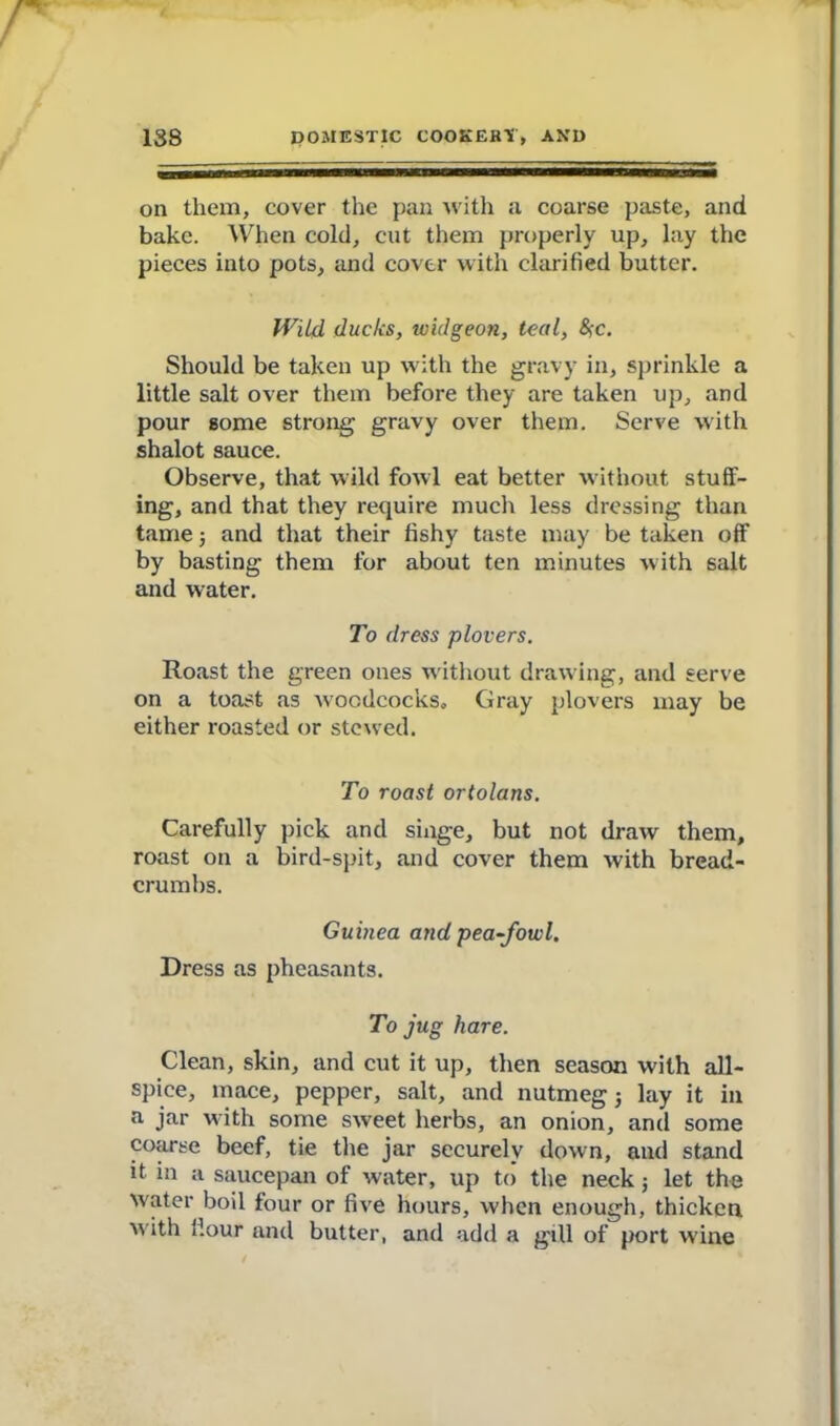 on them, cover the pan with a coarse paste, and bake. When cold, cut them properly up, lay the pieces into pots, and cover with clarified butter. Wild ducks, widgeon, teal, &;c. Should be taken up with the gravy in, sprinkle a little salt over them before they are taken up, and pour some strong gravy over them. Serve with shalot sauce. Observe, that wild fowl eat better without stuff- ing, and that they require much less dressing than tame 5 and that their fishy taste may be taken off by basting them tor about ten minutes with salt and water. To dress plovers. Roast the green ones without drawing, and serve on a toast as woodcocks. Gray plovers may be either roasted or stewed. To roast ortolans. Carefully pick and singe, but not draw them, roast on a bird-spit, and cover them with bread- crumbs. Guinea and pea-fowl. Dress as pheasants. To jug hare. Clean, skin, and cut it up, then season with all- spice, mace, pepper, salt, and nutmeg j lay it in a jar with some sweet herbs, an onion, and some coarse beef, tie the jar securely down, and stand it in a saucepan of water, up to the neck j let the water boil four or five hours, when enough, thicken w ith flour and butter, and add a gill of port wine