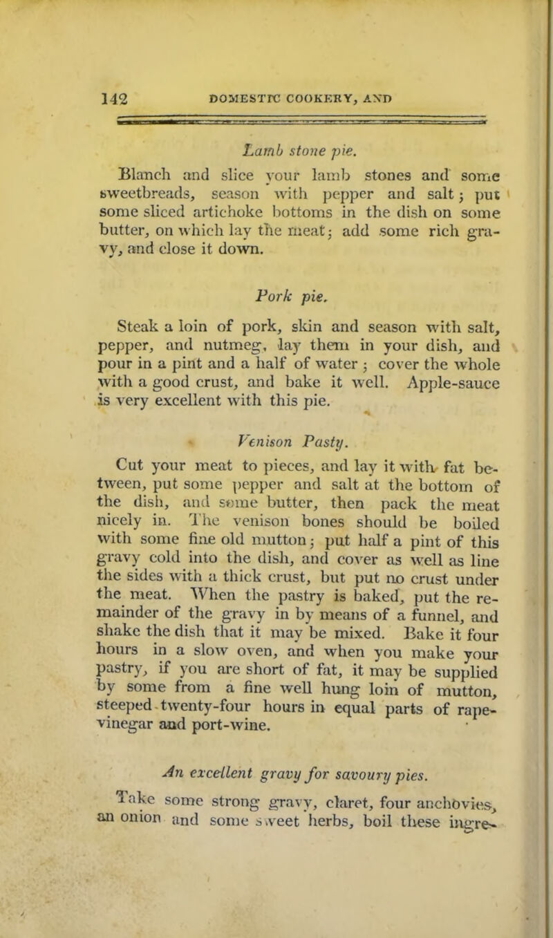 Lamb stone pie. Blanch and slice your lamb stones and some sweetbreads, season with pepper and salt; put some sliced artichoke bottoms in the dish on some butter, on which lay the meat; add some rich gra- vy, and close it down. Fork pie. Steak a loin of pork, skin and season with salt, pepper, and nutmeg, lay them in your dish, and pour in a pint and a half of water ; cover the whole with a good crust, and bake it well. Apple-sauce is very excellent with this pie. Venison Pasty. Cut your meat to pieces, and lay it witlv fat be- tween, put some pepper and salt at the bottom of the dish, and some butter, then pack the meat nicely in. The venison bones should be boiled with some fine old mutton 5 put half a pint of this gravy cold into the dish, and cover as well as line the sides with a thick crust, but put no crust under the meat. When the pastry is baked, put the re- mainder of the gravy in by means of a funnel, and shake the dish that it may be mixed. Bake it four hours in a slow oven, and when you make your pastry, if you are short of fat, it may be supplied by some from a fine well hung loin of mutton, steeped twenty-four hours in equal parts of rape- vinegar and port-wine. An excellent gravy for savoury pies. *5 ake some strong gravy, claret, four anchovies, an onion and some s.veet herbs, boil these ingre-