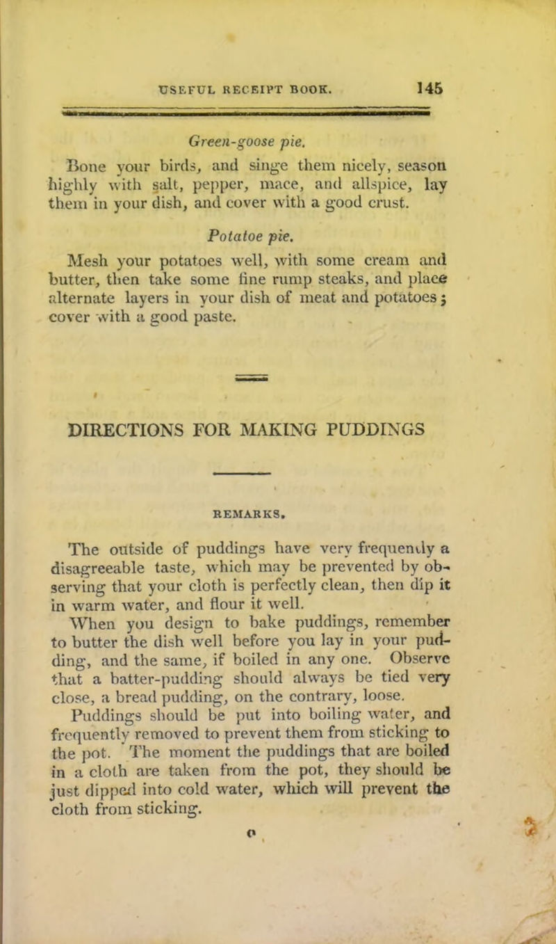 Green-goose pie. Bone your birds, and singe them nicely, season highly with salt, pepper, mace, and allspice, lay them in your dish, and cover with a good crust. Potatoe pie. Mesh your potatoes well, with some cream and butter, then take some line rump steaks, and place alternate layers in your dish of meat and potatoes j cover with a good paste. DIRECTIONS FOR MAKING PUDDINGS REMARKS. The outside of puddings have very frequently a disagreeable taste, which may be prevented by ob- serving that your cloth is perfectly clean, then dip it in warm water, and flour it well. When you design to bake puddings, remember to butter the dish well before you lay in your pud- ding, and the same, if boiled in any one. Observe that a batter-pudding should always be tied very close, a bread pudding, on the contrary, loose. Puddings should be put into boiling water, and frequently removed to prevent them from sticking to the pot. The moment the puddings that are boiled in a cloth are taken from the pot, they should be just dipped into cold water, which will prevent the cloth from sticking. c»