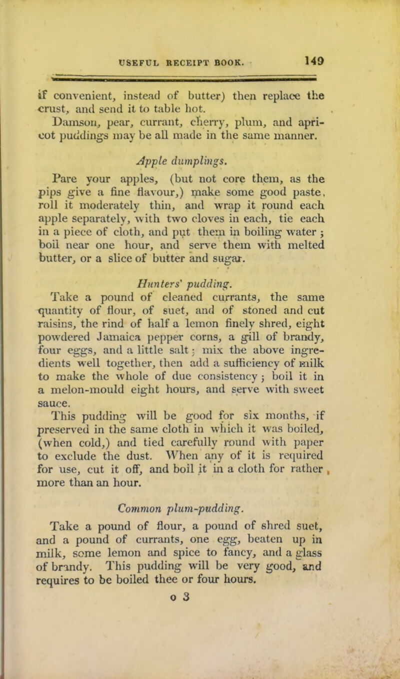 if convenient, instead of butter) then replace the crust, and send it to table hot. Damson, pear, currant, cherry, plum, and apri- cot puddings may be all made in the same manner. Apple dumplings. Pare your apples, (but not core them, as the pips give a fine flavour,) make some good paste, roll it moderately thin, and wrap it round each apple separately, with two cloves in each, tie each in a piece of cloth, and put them in boiling water ; boil near one hour, and serve them with melted butter, or a slice of butter and sugar. Hunters' pudding. Take a pound of cleaned currants, the same quantity of flour, of suet, and of stoned and cut raisins, the rind of half a lemon finely shred, eight powdered Jamaica pepper corns, a gill of brandy, four eggs, and a little salt; mix the above ingre- dients well together, then add a sufficiency of milk to make the whole of due consistency j boil it in a melon-mould eight hours, and serve with sweet sauce. This pudding will be good for six months, if preserved in the same cloth in which it was boiled, (when cold,) and tied carefully round with paper to exclude the dust. When any of it is required for use, cut it off, and boil it in a cloth for rather , more than an hour. Common plum-pudding. Take a pound of flour, a pound of 6hred suet, and a pound of currants, one egg, beaten up in milk, some lemon and spice to fancy, and a glass of brandy. This pudding wall be very good, and requires to be boiled thee or four hours. o 3