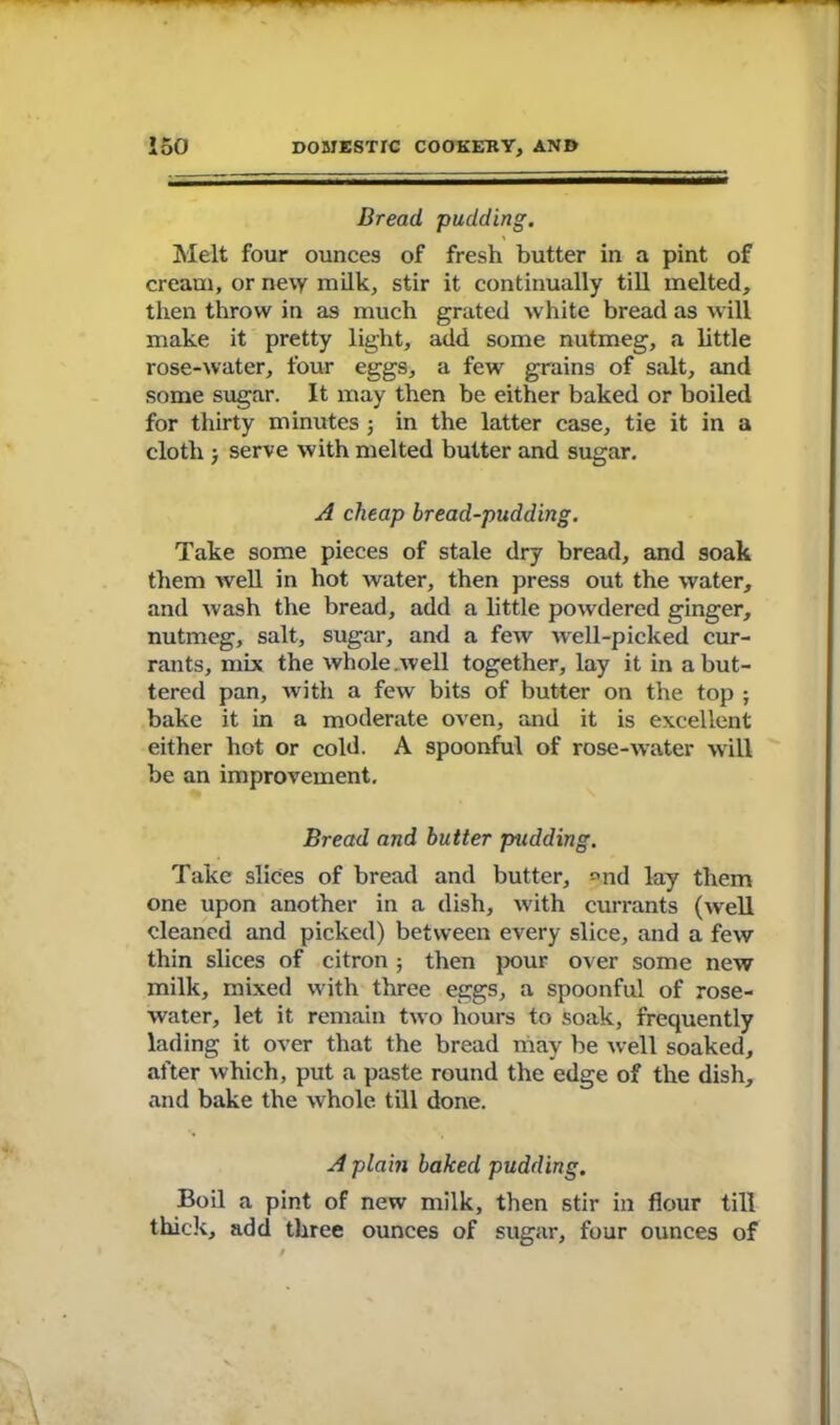 Bread pudding. Melt four ounces of fresh butter in a pint of cream, or ne\y milk, stir it continually till melted, then throw in as much grated white bread as will make it pretty light, add some nutmeg, a little rose-water, four eggs, a few grains of salt, and some sugar. It may then be either baked or boiled for thirty minutes ; in the latter case, tie it in a cloth > serve with melted butter and sugar. A cheap bread-pudding. Take some pieces of stale dry bread, and soak them well in hot water, then press out the water, and wash the bread, add a little powdered ginger, nutmeg, salt, sugar, and a few well-picked cur- rants, mix the whole.well together, lay it in a but- tered pan, with a few bits of butter on the top ; bake it in a moderate oven, and it is excellent either hot or cold. A spoonful of rose-water will be an improvement. Bread and butter pudding. Take slices of bread and butter, *md lay them one upon another in a dish, with currants (well cleaned and picked) between every slice, and a few thin slices of citron ; then pour over some new milk, mixed with three eggs, a spoonful of rose- water, let it remain two hours to soak, frequently lading it over that the bread may be well soaked, after which, put a paste round the edge of the dish, and bake the whole till done. A plain baked pudding. Boil a pint of new milk, then stir in flour till thick, add three ounces of sugar, four ounces of