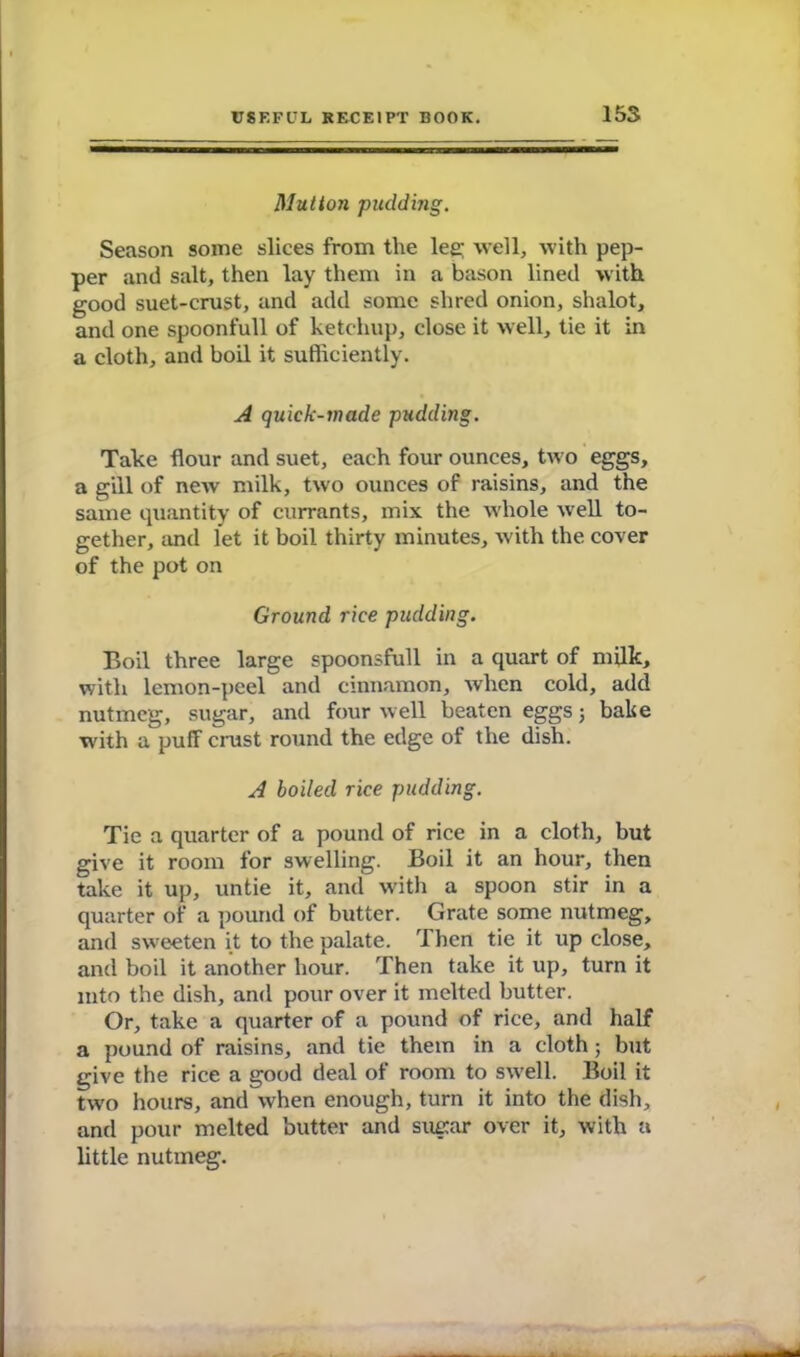 15S Mutton pudding. Season some slices from tlie lee; well, with pep- per and salt, then lay them in a bason lined with good suet-crust, and add some shred onion, shalot, and one spoonfull of ketchup, close it well, tie it in a cloth, and boil it sufficiently. A quick-wade pudding. Take flour and suet, each four ounces, two eggs, a gill of new milk, two ounces of raisins, and the same quantity of currants, mix the whole well to- gether, and let it boil thirty minutes, with the cover of the pot on Ground rice pudding. Boil three large spoonsfull in a quart of milk, with lemon-peel and cinnamon, Avlien cold, add nutmeg, sugar, and four well beaten eggs 5 bake with a puff crust round the edge of the dish. A boiled rice pudding. Tie a quarter of a pound of rice in a cloth, but give it room for swelling. Boil it an hour, then take it up, untie it, and with a spoon stir in a quarter of a pound of butter. Grate some nutmeg, and sweeten it to the palate. Then tie it up close, and boil it another hour. Then take it up, turn it into the dish, and pour over it melted butter. Or, take a quarter of a pound of rice, and half a pound of raisins, and tie them in a cloth; but give the rice a good deal of room to swell. Boil it two hours, and when enough, turn it into the dish, and pour melted butter and sugar over it, with a little nutmeg.