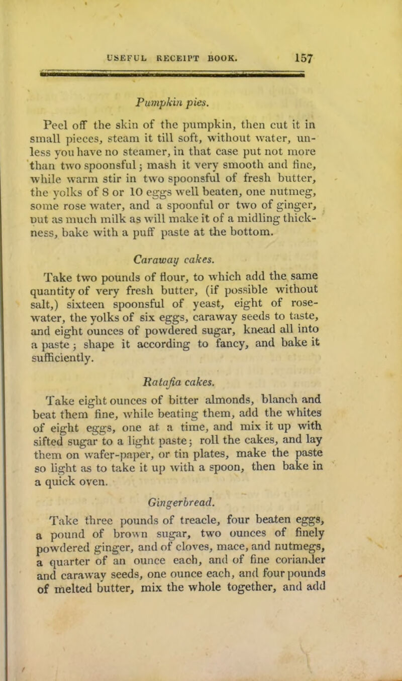 Pumpkin pies. Peel off the skin of the pumpkin, then cut it in small pieces, steam it till soft, without water, un- less you have no steamer, in that case put not more than two spoonsful ; mash it very smooth and fine, while warm stir in two spoonsful of fresh butter, the yolks of S or 10 eggs well beaten, one nutmeg, some rose water, and a spoonful or two of ginger, out as much milk as will make it of a midling thick- ness, bake with a puff paste at the bottom. Caraway cakes. Take two pounds of Hour, to which add the same quantity of very fresh butter, (if possible without salt,) sixteen spoonsful of yeast, eight of rose- water, the yolks of six eggs, caraway seeds to taste, and eight ounces of powdered sugar, knead all into a paste ; shape it according to fancy, and bake it sufficiently. Ratafia cakes. Take eight ounces of bitter almonds, blanch and beat them fine, while beating them, add the whites of eight eggs, one at a time, and mix it up with sifted sugar to a light paste; roll the cakes, and lay them on wafer-paper, or tin plates, make the paste so light as to take it up with a spoon, then bake in a quick oven. Gingerbread. Take three pounds of treacle, four beaten eggs, a pound of brown sugar, twro ounces of finely powdered ginger, and of cloves, mace, and nutmegs, a quarter of an ounce each, and of fine coriander and caraway seeds, one ounce each, and four pounds of melted butter, mix the whole together, and add