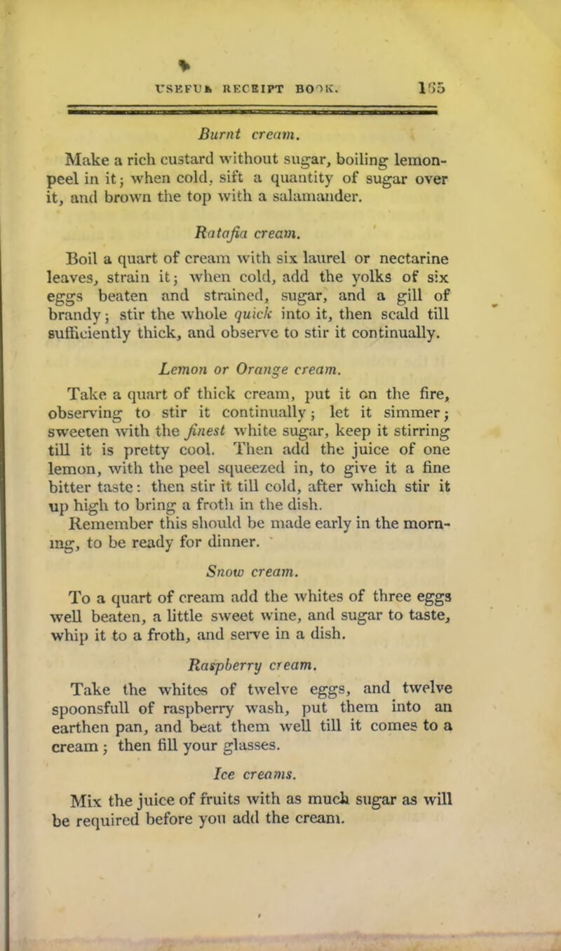 * VSKFTJk RECEIPT BOOK. 1G5 Burnt cream. Make a rich custard without sugar, boiling lemon- peel in it j when cold, sift a quantity of sugar over it, and brown the top with a salamander. Ratafia cream. Boil a quart of cream with six laurel or nectarine leaves, strain it j when cold, add the yolks of six eggs beaten and strained, sugar, and a gill of brandy; stir the whole quick into it, then scald till sufficiently thick, and observe to stir it continually. Lemon or Orange cream. Take a quart of thick cream, put it on the fire, observing to stir it continually; let it simmer; sweeten with the finest white sugar, keep it stirring till it is pretty cool. Then add the juice of one lemon, with the peel squeezed in, to give it a fine bitter taste: then stir it till cold, after which stir it up high to bring a froth in the dish. Remember this should be made early in the morn- ing, to be ready for dinner. Snow cream. To a quart of cream add the whites of three eggs well beaten, a little sweet wine, and sugar to taste, whip it to a froth, and serve in a dish. Raspberry cream. Take the whites of twelve eggs, and twelve spoonsfull of raspberry wash, put them into an earthen pan, and beat them well till it comes to a cream ; then fill your glasses. Ice creams. Mix the juice of fruits with as much sugar as will be required before you add the cream.