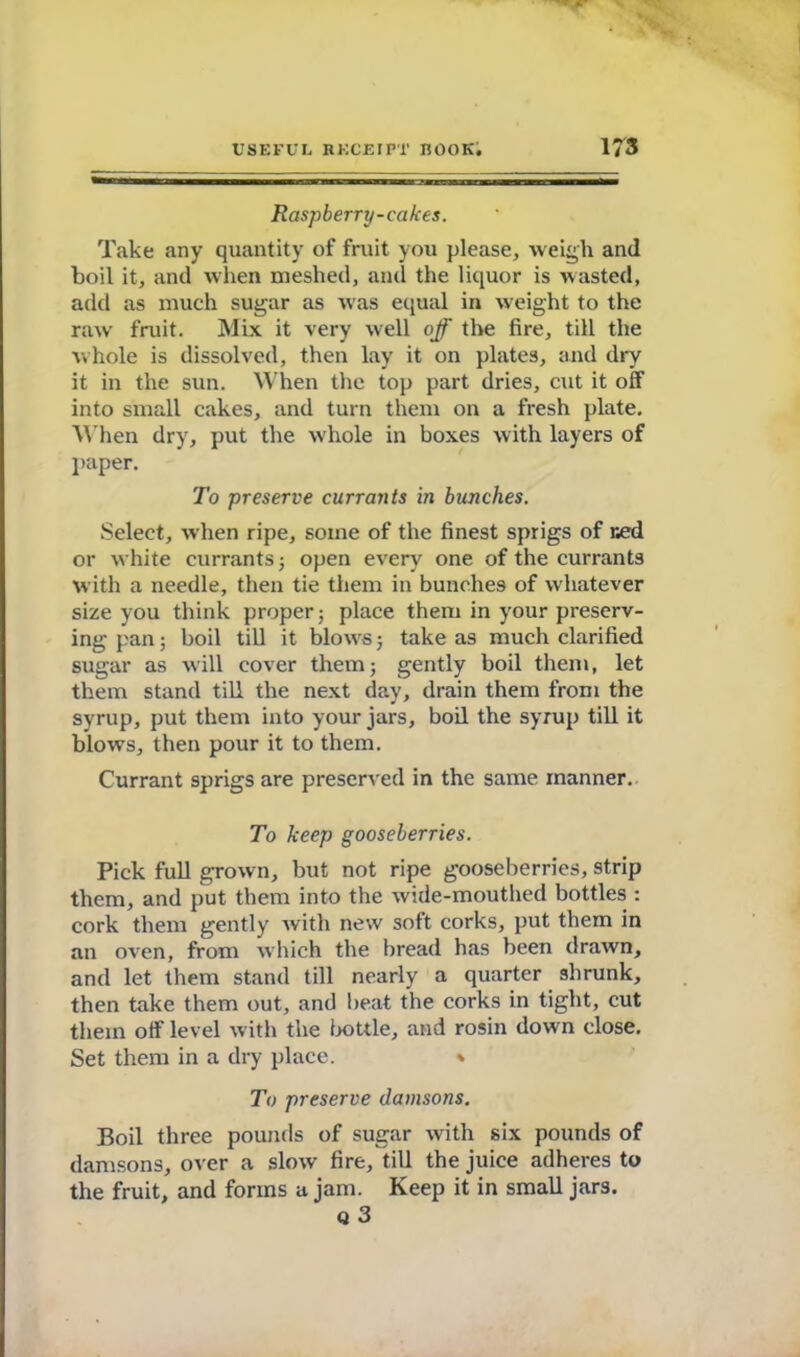 Raspberry-cakes. Take any quantity of fruit you please, weigh and boil it, and when meshed, and the liquor is wasted, add as much sugar as was equal in weight to the raw fruit. Mix it very well off the fire, till the whole is dissolved, then lay it on plates, and dry it in the sun. When the top part dries, cut it off into small cakes, and turn them on a fresh plate. When dry, put the whole in boxes with layers of paper. To preserve currants in bunches. Select, when ripe, some of the finest sprigs of ned or white currants; open every one of the currants with a needle, then tie them in bunches of whatever size you think proper; place them in your preserv- ing pan; boil till it blows; take as much clarified sugar as will cover them; gently boil them, let them stand till the next day, drain them from the syrup, put them into your jars, boil the syrup till it blows, then pour it to them. Currant sprigs are preserved in the same manner. To keep gooseberries. Pick full grown, but not ripe gooseberries, strip them, and put them into the wide-mouthed bottles : cork them gently Avith new soft corks, put them in an oven, from which the bread has been drawn, and let them stand till nearly a quarter shrunk, then take them out, and beat the corks in tight, cut them off level with the bottle, and rosin down close. Set them in a dry place. * To preserve damsons. Boil three pounds of sugar with six pounds of damsons, over a slow fire, till the juice adheres to the fruit, and forms a jam. Keep it in small jars. q3