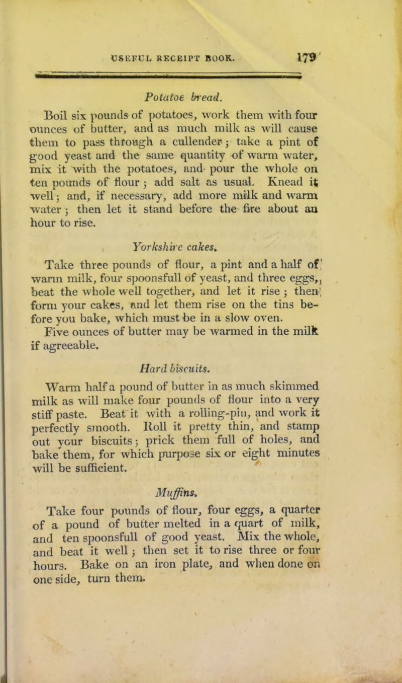 Potutoe bread. Boil six pounds of potatoes, work them with four ounces of butter, and as much milk as will cause them to pass through a cullender3 take a pint of good yeast and the same quantity of warm water, mix it with the potatoes, and pour the whole on ten pounds of Hour ; add salt as usual. Knead it well; and, if necessary, add more milk and warm water 3 then let it stand before the fire about au hour to rise. Yorkshire cakes. Take three pounds of flour, a pint and a half of’ warm milk, four spoonsfull of yeast, and three eggs,, beat the whole well together, and let it rise 3 then', form your cakes, and let them rise on the tins be- fore you bake, which must be in a slow oven. Five ounces of butter may be warmed in the milk if agreeable. Hard biscuits. Warm half a pound of butter in as much skimmed milk as will make four pounds of flour into a very stiff paste. Beat it with a rolling-pin, and work it perfectly smooth. Roll it pretty thin, and stamp out your biscuits; prick them full of holes, and bake them, for which purpose six or eight minutes will be sufficient. Muffins. Take four pounds of flour, four eggs, a quarter of a pound of butter melted in a quart of milk, and ten spoonsfull of good yeast. Mix the whole, and beat it well 3 then set it to rise three or four hours. Bake on an iron plate, and when done or. one side, turn them.