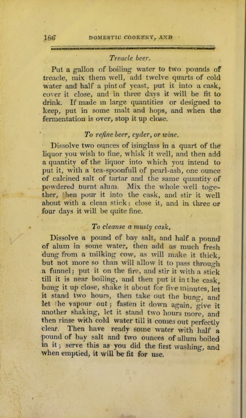 Treacle beer. Put a gallon of boiling water to two pounds of treacle, mix them well, add twelve quarts of cold water and half a pint of yeast, put it into a cask, cover it close, and in three days it will be fit to drink. If made in large quantities or designed to keep, put in some malt and hops, and when the fermentation is over, stop it up close. To refine beer, cyder, or wine. Dissolve two ounces of isinglass in a quart of the liquor you wish to fine, whisk it well, and then add a quantity of the liquor into which you intend to put it, with a tea-spoonfull of pearl-ash, one ounce of calcined salt of tartar and the same quantity of powdered burnt alum. Mix the whole well toge- ther, hen pour it into the cask, and stir it well about with a clean stick: close it, and in three or four days it wrill be quite fine. To cleanse a musty cask. Dissolve a pound of bay salt, and half a pound of alum in some water, then add as much fresh dung from a milking cow, as will make it thick, but not more so than will allow it to pass through a funnel; put it on the fire, and stir it with a stick till it is near boiling, and then put it in t he cask, bung it up close, shake it about for five minutes, let it stand two hours, then take out the bunir, and let the vapour out; fasten it down again, give it another shaking, let it stand two hours more, and then rinse with cold water till it comes out perfectly clear. Then have ready some water with half a pound of bay salt and two ounces of allum boiled in it; serve this as you did the first washing, and when emptied, it will be fit for use.