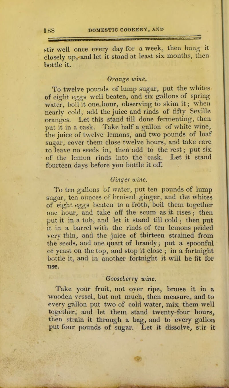 stir well once every day for a week, then hung it closely up,-and let it stand at least six months, then bottle it. Orange wine. To twelve pounds of lump sugar, put the whites of eight eggs well beaten, and six gallons of spring water, boil it onejiour, observing to skim it; when nearly cold, add the juice and rinds of fifty Seville oranges. Let this stand till done fermenting, then put it in a cask. Take half a gallon of white wine, the juice of twelve lemons, and two pounds of loaf sugar, cover them close twelve hours, and take care to leave r.o seeds in, then add to the rest; put six of the lemon rinds into the cask. Let it stand fourteen days before you bottle it off. Ginger wine. To ten gallons of water, put ten pounds of lump sugar, ten ounces of bruised ginger, and the whites of eight eggs beaten to a frbth, boil them together one hour, and take off the scum as it rises ; then put it in a tub, and let it stand till cold ; then put it in a barrel with the rinds of ten lemons peeled very thin, and the juice of thirteen strained from the seeds, and one quart of brandy; put a spoonful of yeast on the top, and stop it close ; in a fortnight bottle it, and in another fortnight it will be fit for use. Gooseberry wine. Take your fruit, not oyer ripe, bruise it in a wooden vessel, but not much, then measure, and to every gallon put two of cold water, mix them well together, and let them stand twenty-four hours, then strain it through a bag, and to every gallon put four jjounds of sugar. Let it dissolve, stir it