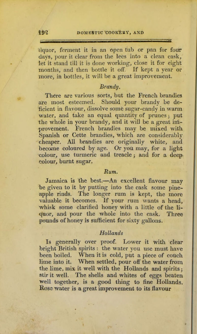 liquor, ferment it in an open tub or pan for four days, pour it clear from the lees into a clean cask, let it stand till it is done working, close it for eight months, and then bottle it off. If kept a year or more, in bottles, it will be a great improvement. Brandy. There are various sorts, but the French brandies are most esteemed. Should your brandy be de- ficient in flavour, dissolve some sugar-candy in warm water, and take an equal quantity of prunes ; put the whole in your brandy, and it will be a great im- provement. French brandies may be mixed with Spanish or Cette brandies, which are considerably cheaper. All brandies are originally white, and become coloured by age. Or you may, for a light colour, use turmeric and treacle; and for a deep colour, burnt sugar. Rum. Jamaica is the best.—An excellent flavour may be given to it by putting into the cask some pine- apple rinds. The longer rum is kept, the more valuable it becomes. If your rum wants a head, whisk some clarified honey with a little of the li- quor, and pour the whole into the cask. Three pounds of honey is sufficient for sixty gallons. Hollands Is generally over proof. Lower it with clear bright British spirits : the water you use must have been boiled. When it is cold, put a piece of couch lime into it. When settled, pour off the water from the lime, inix it well with the Hollands and spirits; stir it well. The shells and whites of eggs beaten well together, is a good thing to fine Hollands. Rose water is a great improvement to its flavour X