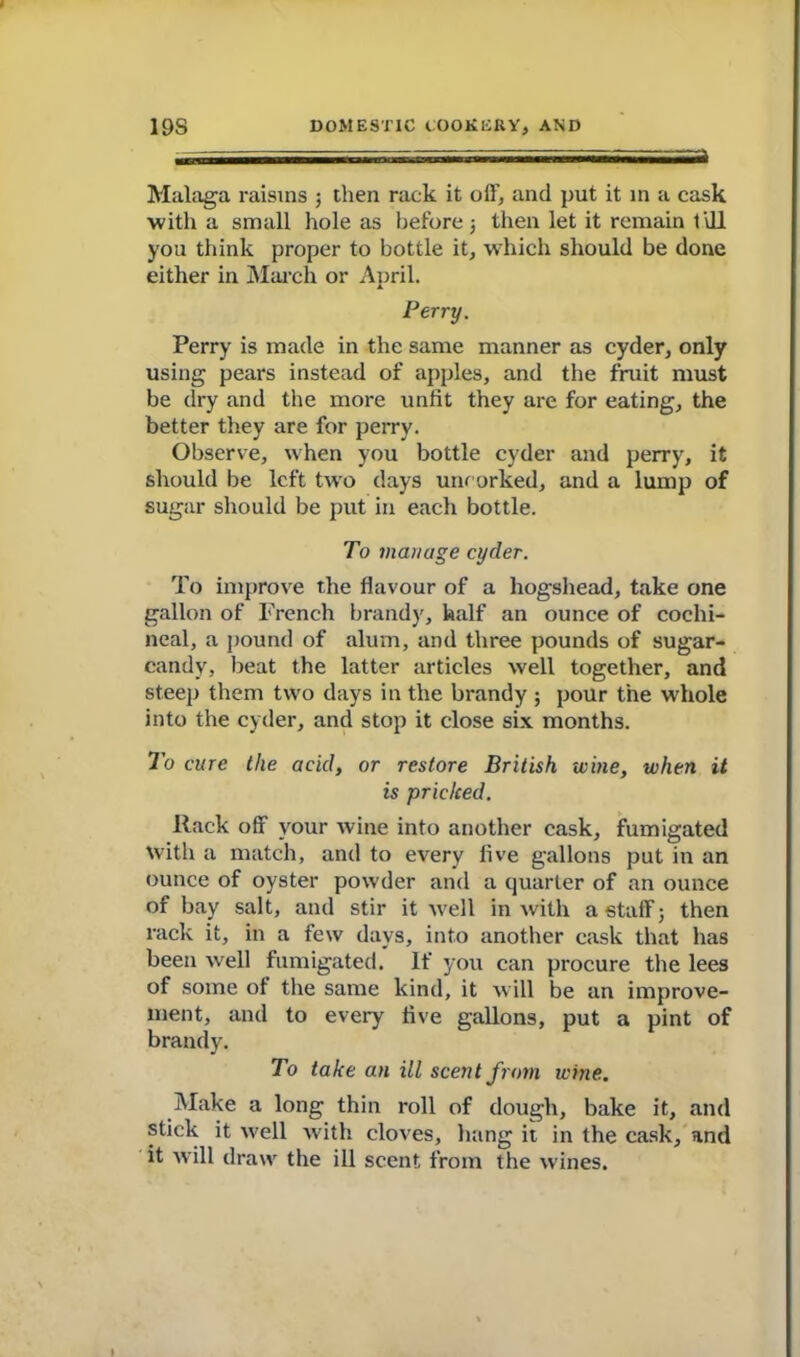 Malaga raisins ; then rack it off, and put it in a cask •with a small hole as before j then let it remain till you think proper to bottle it, which should be done either in March or April. Perry. Perry is made in the same manner as cyder, only using pears instead of apples, and the fruit must be dry and the more unfit they are for eating, the better they are for perry. Observe, when you bottle cyder and perry, it should be left two days uncorked, and a lump of sugar should be put in each bottle. To manage cyder. To improve the flavour of a hogshead, take one gallon of French brandy, half an ounce of cochi- neal, a pound of alum, and three pounds of sugar- candy, beat the latter articles well together, and steep them two days in the brandy ; pour the whole into the cyder, and stop it close six months. To cure the acid, or restore British wine, when it is pricked. Rack off your wine into another cask, fumigated with a match, and to every five gallons put in an ounce of oyster powder and a quarter of an ounce of bay salt, and stir it well in with a staff 3 then rack it, in a few days, into another cask that has been well fumigated. If you can procure the lees of some of the same kind, it will be an improve- ment, and to every five gallons, put a pint of brandy. To take an ill scent from wine. Make a long thin roll of dough, bake it, and stick it well with cloves, hang it in the cask, and it will draw the ill scent from the wines.