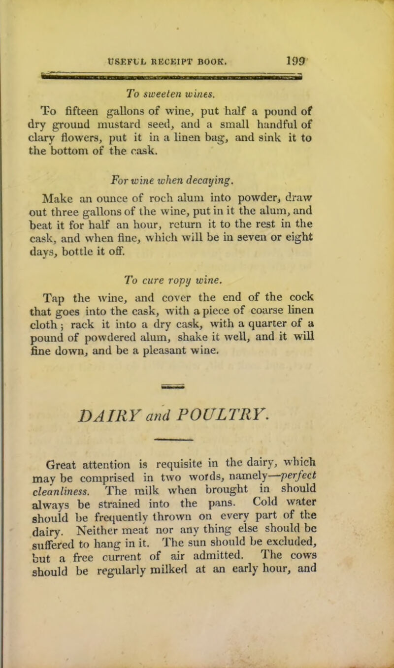 To sweeten wines. To fifteen gallons of wine, put half a pound of dry ground mustard seed, and a small handful of clary flowers, put it in a linen bag, and sink it to the bottom of the cask. For wine when decaying. Make an ounce of roch alum into powder, draw out three gallons of the wine, put in it the alum, and beat it for half an hour, return it to the rest in the cask, and when fine, which will be in seven or eight days, bottle it off. To cure ropy wine. Tap the wine, and cover the end of the cock that goes into the cask, with a piece of coarse linen cloth; rack it into a dry cask, with a quarter of a pound of powdered alum, shake it well, and it will fine down, and be a pleasant wine. DA III Y and P 0 CL TR Y. Great attention is requisite in the dairy, which may be comprised in two words, namely perfect cleanliness. The milk when brought in should always be Strained into the pans. Cold water should he frequently thrown on every part of the dairy. Neither meat nor any thing else should be suffered to hang in it. The sun should be excluded, but a free current of air admitted. The cows should be regularly milked at an early hour, and