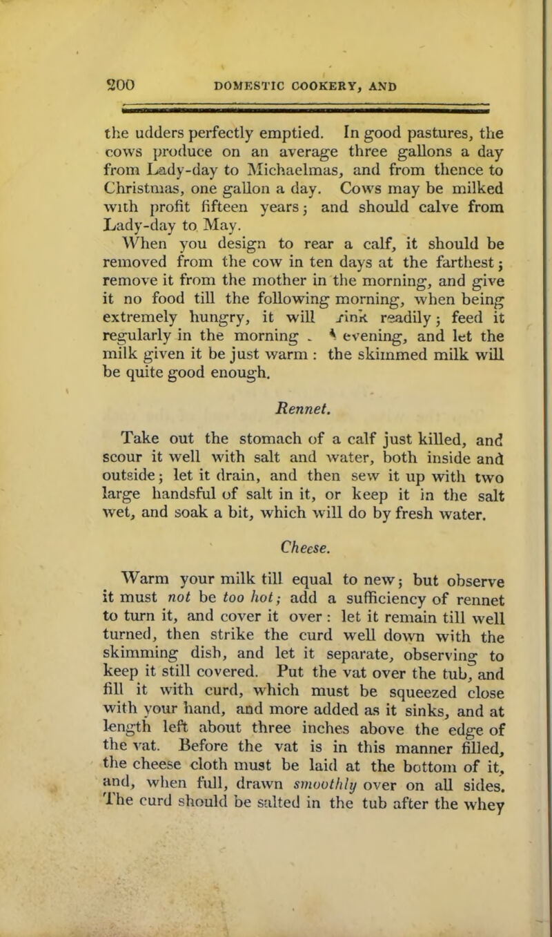 the udders perfectly emptied. In good pastures, the cows produce on an average three gallons a day from Lady-day to Michaelmas, and from thence to Christmas, one gallon a day. Cows may be milked with profit fifteen years; and should calve from Lady-day to May. When you design to rear a calf, it should be removed from the cow in ten days at the farthest ; remove it from the mother in the morning, and give it no food till the following morning, when being extremely hungry, it will j-ink readily; feed it regularly in the morning . * evening, and let the milk given it be just warm : the skimmed milk will be quite good enough. Rennet. Take out the stomach of a calf just killed, and scour it well with salt and water, both inside and outside; let it drain, and then sew it up with two large handsful of salt in it, or keep it in the salt wet, and soak a bit, which will do by fresh water. Cheese. Warm your milk till equal to new; but observe it must not be too hot; add a sufficiency of rennet to turn it, and cover it over : let it remain till well turned, then strike the curd well down with the skimming dish, and let it separate, observing to keep it still covered. Put the vat over the tub, and fill it with curd, which must be squeezed close with your hand, and more added as it sinks, and at length left about three inches above the edge of the vat. Before the vat is in this manner filled, the cheese cloth must be laid at the bottom of it, and, when full, drawn smoothly over on all sides. The curd should be salted in the tub after the whey