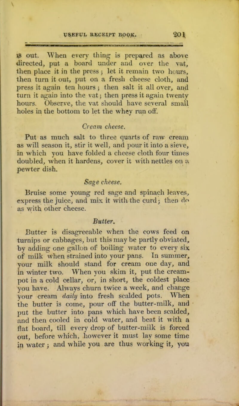 ts out. When every thing is prepared as above directed, put a board under and over the vat, then place it in the press ; let it remain two hours, then turn it out, put on a fresh cheese cloth, and press it again ten hours; then salt it all over, and turn it again into the vat; then press it again twenty hours. Observe, the vat should have several small holes in the bottom to let the whey run off. Cream cheese. Put as much salt to three quarts of raw cream as will season it, stir it well, and pour it into a sieve, in which you have folded a cheese cloth four times doubled, when it hardens, cover it with nettles on a pewter dish. Sag e cheese. Bruise some young red sage and spinach leaves, express the juice, and mix it with the curd; then do as with other cheese. Butter. Butter is disagreeable when the cows feed on turnips or cabbages, but this may be partly obviated, by adding one gallon of boiling water to every six of milk when strained into your pans. In summer, your milk should stand for cream one day, and in -winter two. When you skim it, put the cream- pot in a cold cellar, or, in short, the coldest place you have. Always churn twice a week, and change your cream daily into fresh scalded pots. When the butter is come, pour off the butter-milk, and put the butter into pans which have been scalded, and then cooled in cold water, and beat it with a flat board, till every drop of butter-milk is forced out, before which, however it must lay some time in water; and while you are thus working it, you