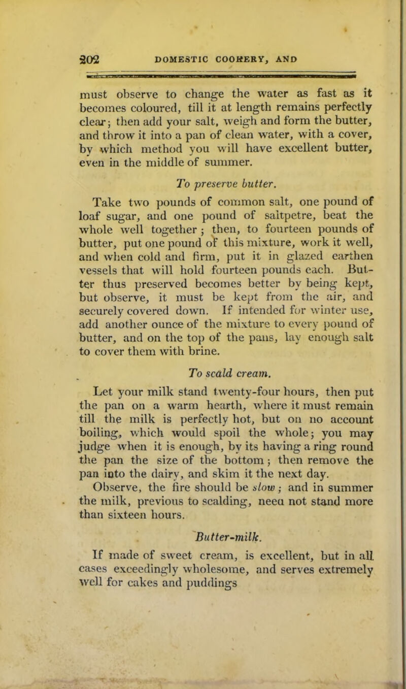 must observe to change the water as fast as it becomes coloured, till it at length remains perfectly clear; then add your salt, weigh and form the butter, and throw it into a pan of clean water, with a cover, by which method you will have excellent butter, even in the middle of summer. To preserve butter. Take two pounds of common salt, one pound of loaf sugar, and one pound of saltpetre, beat the whole well together ; then, to fourteen pounds of butter, put one pound of this mixture, work it well, and when cold and firm, put it in glazed earthen vessels that will hold fourteen pounds each. But- ter thus preserved becomes better by being kept, but observe, it must be kept from the air, and securely covered down. If intended for winter use, add another ounce of the mixture to every pound of butter, and on the top of the pans, lay enough salt to cover them with brine. To scald cream. Let your milk stand twenty-four hours, then put the pan on a warm hearth, where it must remain till the milk is perfectly hot, but on no account boiling, which would spoil the whole; you may judge when it is enough, by its having a ring round the pan the size of the bottom; then remove the pan rnto the dairy, and skim it the next day. Observe, the fire should be slow; and in summer the milk, previous to scalding, neeu not stand more than sixteen hours. Butter-milk. If made of sweet cream, is excellent, but in all cases exceedingly wholesome, and serves extremely well for cakes and puddings