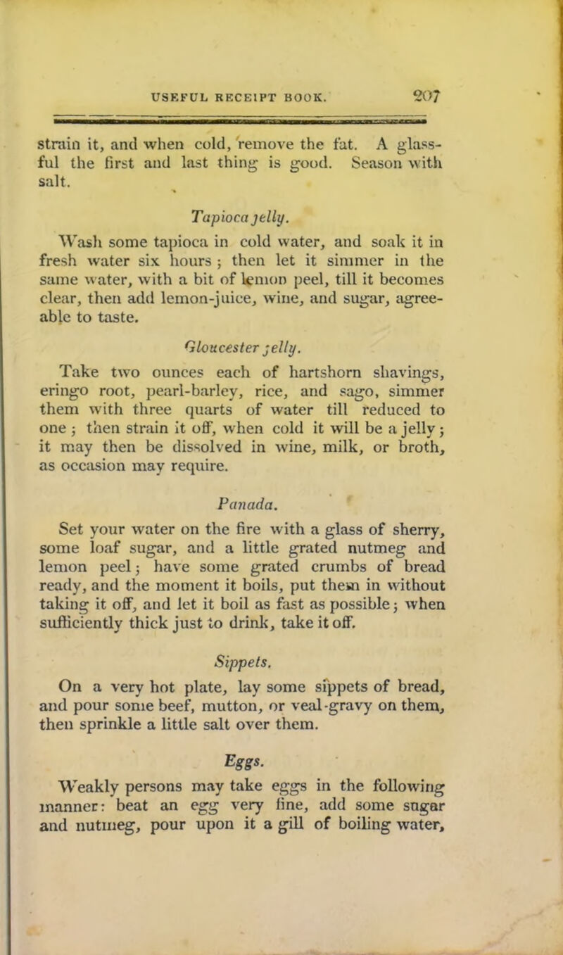 strain it, and when cold, remove the fat. A glass- ful the first and last thing is good. Season with salt. Tapioca jelly. Wash some tapioca in cold water, and soak it in fresh water six hours ; then let it simmer in the same water, with a bit of lemon peel, till it becomes clear, then add lemon-juice, wine, and sugar, agree- able to taste. Gloucester jelly. Take two ounces each of hartshorn shavings, eringo root, pearl-barley, rice, and sago, simmer them with three quarts of water till reduced to one ; then strain it off, when cold it will be a jelly; it may then be dissolved in wine, milk, or broth, as occasion may require. Panada. Set your water on the fire with a glass of sherry, some loaf sugar, and a little grated nutmeg and lemon peel j have some grated crumbs of bread ready, and the moment it boils, put them in without taking it off, and let it boil as fast as possible 5 when sufficiently thick just to drink, take it off. Sippets. On a very hot plate, lay some sippets of bread, and pour some beef, mutton, or veal-gravy on them, then sprinkle a little salt over them. Eggs. Weakly persons may take eggs in the following manner: beat an egg very fine, add some sugar and nutmeg, pour upon it a gill of boiling water.