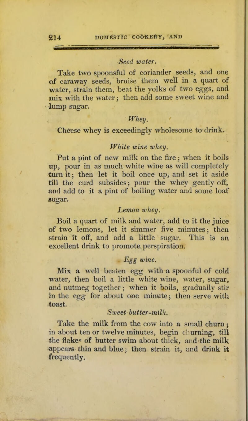 Seed water. Take two spoonsful of coriander seeds, and one of caraway seeds, bruise them well in a quart of water, strain them, beat the yolks of two eggs, and mix with the water; then add some sweet w'ine and lump sugar. Whey. Cheese whey is exceedingly wholesome to drink. White wine whey. Put a pint of new milk on the fire; when it boils up, pour in as much white wine as will completely turn it j then let it boil once up, and set it aside till the curd subsides; pour the whey gently off, and add to it a pint of boiling water and some loaf sugar. Lemon whey. Boil a quart of milk and water, add to it the juice of two lemons, let it simmer five minutes; then strain it off, and add a little sugar. This is an excellent drink to promote, perspiration. Egg wine. Mix a well beaten egg with a spoonful of cold water, then boil a little white wine, water, sugar, and nutmeg together; when it boils, gradually stir in the egg for about one minute; then serve with toast. Sweet butter-milk. Take the milk from the cow into a small churn; in about ten or twelve minutes, begin churning, till the flake® of butter swim about thick, and the milk appears thin and blue; then strain it, and drink it frequently.