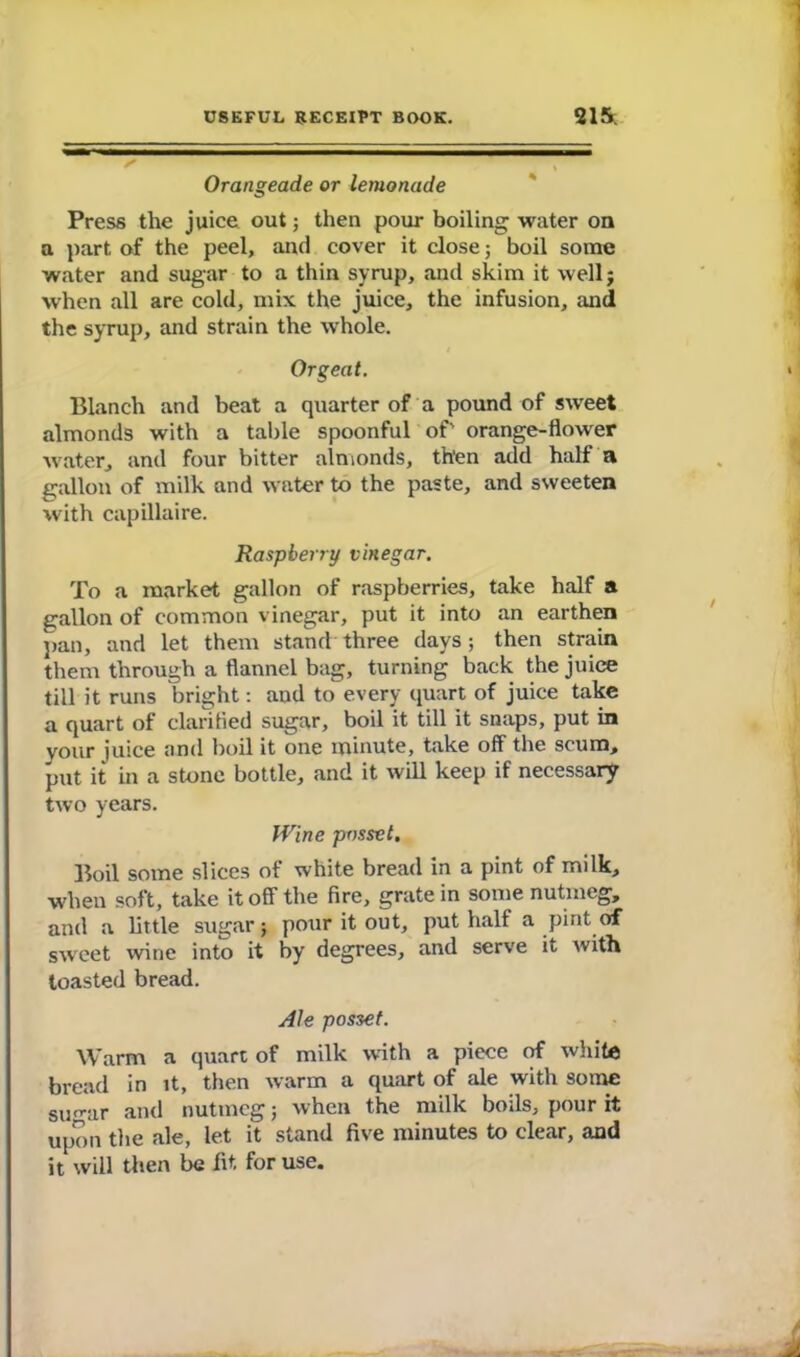 Orangeade or lemonade Press the juice out; then pour boiling water on a part of the peel, and cover it close; boil some water and sugar to a thin syrup, and skim it wellj when all are cold, mix the juice, the infusion, and the syrup, and strain the whole. Orgeat. Blanch and beat a quarter of a pound of sweet almonds with a table spoonful of' orange-flower water, and four bitter almonds, then add half a gallon of milk and water to the paste, and sweeten with capillaire. Raspberry vinegar. To a market gallon of raspberries, take half a gallon of common vinegar, put it into an earthen pan, and let them stand three days; then strain them through a flannel bag, turning back the juice till it runs bright: and to every quart of juice take a quart of clarified sugar, boil it till it snaps, put in your juice and boil it one minute, take off the scum, put it in a stone bottle, and it will keep if necessary two years. Wine posset. Boil some slices of white bread in a pint of milk, when soft, take it off the fire, grate in some nutmeg, and a little sugar; pour it out, put half a pint of sweet wine into it by degrees, and serve it with toasted bread. Ale posset. Warm a quart of milk with a piece of white bread in it, then warm a quart of ale with some surrar and nutmeg; when the milk boils, pour it upon the ale, let it stand five minutes to clear, and it will then be fit for use.