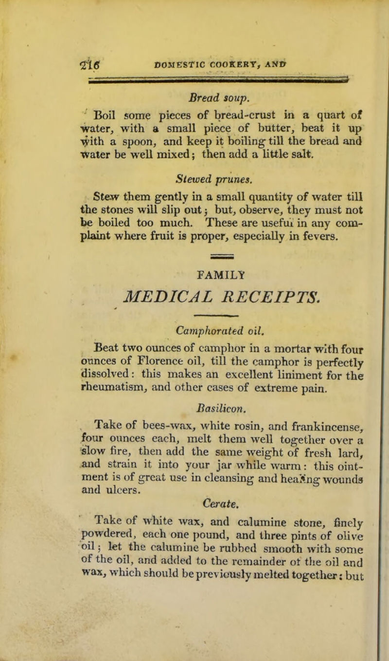 Bread soup. Boil some pieces of bread-crust in a quart of water, with a small piece of butter, beat it up with a spoon, and keep it boiling’ till the bread and water be well mixed; then add a little salt. Slewed prunes. Stew them gently in a small quantity of water till the stones will slip out 3 but, observe, they must not be boiled too much. These are useful in any com- plaint where fruit is proper, especially in fevers. FAMILY MEDICAL RECEIPTS. Camphorated oil. Beat two ounces of camphor in a mortar with four ounces of Florence oil, till the camphor is perfectly dissolved: this makes an excellent liniment for the rheumatism, and other cases of extreme pain. Basilicon. Take of bees-wax, white rosin, and frankincense, four ounces each, melt them well together over a slow fire, then add the same weight of fresh lard, and strain it into your jar while warm: this oint- ment is of great use in cleansing and heading wounds and ulcers. Cerate. Take of white wax, and calumine stone, finely powdered, each one pound, and three pints of olive oil 3 let the calumine be rubbed smooth with some of the oil, and added to the remainder ot the oil and wax, which should be previously melted together: but