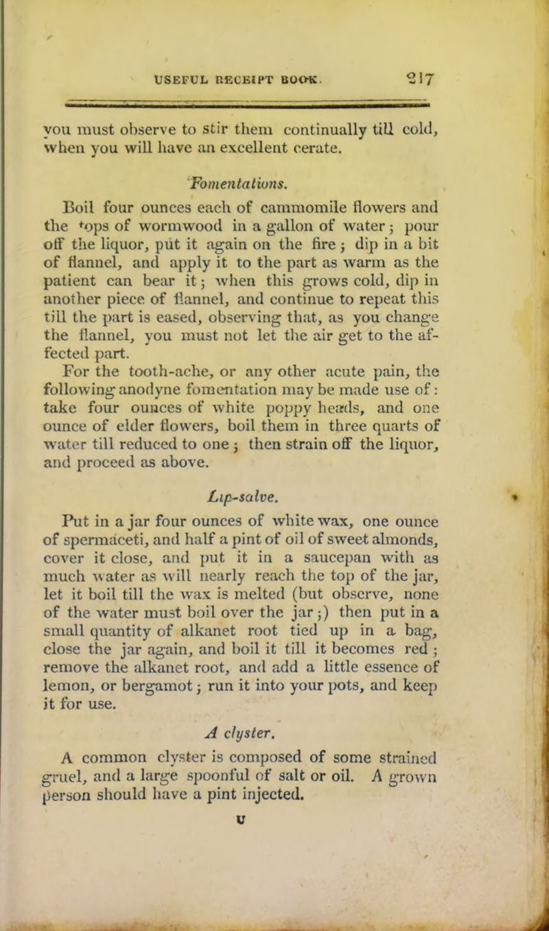 you must observe to stir them continually till cold, when you will have an excellent cerate. Fomentations. Boil four ounces each of cammomile flowers and the +ops of wormwood in a gallon of water; pour off the liquor, put it again on the fire ; dip in a bit of flannel, and apply it to the part as warm as the patient can bear it; when this grows cold, dip in another piece of flannel, and continue to repeat this till the part is eased, observing that, as you change the flannel, you must not let the air get to the af- fected part. For the tooth-ache, or any other acute pain, the following anodyne fomentation may be made use of: take four ounces of white poppy heads, and one ounce of elder flowers, boil them in three quarts of water till reduced to one ; then strain off the liquor, and proceed as above. Lip-salve. Put in ajar four ounces of white wax, one ounce of spermaceti, and half a pint of oil of sweet almonds, cover it close, and put it in a saucepan with as much water as will nearly reach the top of the jar, let it boil till the wax is melted (but observe, none of the water must boil over the jar;) then put in a small quantity of alkanet root tied up in a bag, close the jar again, and boil it till it becomes red ; remove the alkanet root, and add a little essence of lemon, or bergamot; run it into your pots, and keep it for use. A clyster. A common clyster is composed of some strained gruel, and a large spoonful of salt or oil. A grown person should have a pint injected. u