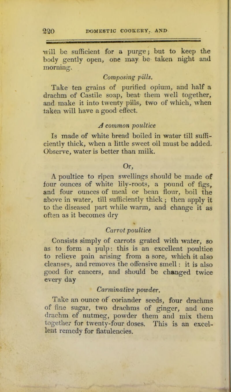 will be sufficient for a purge; but to keep the body gently open, one may be taken night and morning. Composing pills. Take ten grains of purified opium, and half a drachm of Castile soap, beat them Avell together, and make it into twenty pills, two of which, when taken will have a good effect. d common poultice Is made of white bread boiled in water till suffi- ciently thick, when a little sweet oil must be added. Observe, water is better than milk. Or, A poultice to ripen swellings should be made of four ounces of white lily-roots, a pound of figs, and four ounces of meal or bean flour, boil the above in water, till sufficiently thick ; then apply it to the diseased part while warm, and change it as often as it becomes dry % Carrot poultice Consists simply of carrots grated with water, so as to form a pulp: this is an excellent poultice to relieve pain arising from a sore, which it also cleanses, and removes the offensive smell: it is also good for cancers, and should be changed twice every day Carminative powder. Take an ounce of coriander seeds, four drachms of fine sugar, two drachms of ginger, and one drachm of nutmeg, powder them and mix them together for twenty-four doses. This is an excel- lent remedy for flatulencies.