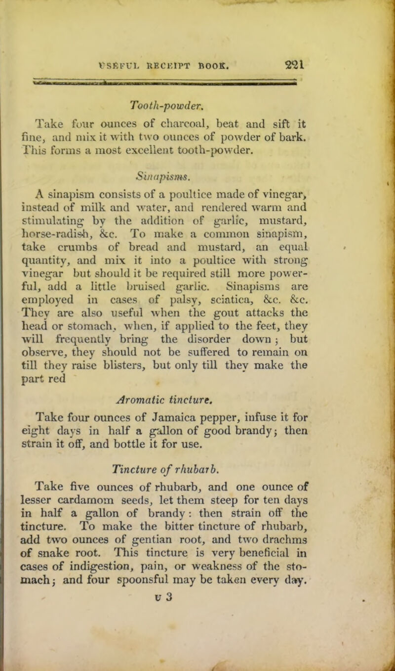 Tooth-powder. Take four ounces of charcoal, beat and sift it fine, and mix it with two ounces of powder of bark. This forms a most excellent tooth-{>owder. Sinapisms. A sinapism consists of a poultice made of vinegar, instead of milk and water, and rendered warm and stimulating by the addition of garlic, mustard, horse-radish, &c. To make a common sinapism, take crumbs of bread and mustard, an equal quantity, and mix it into a poultice with strong vinegar but should it be required still more power- ful, add a little bruised garlic. Sinapisms are employed in cases of palsy, sciatica, &c. &c. They are also useful when the gout attacks the head or stomach, when, if applied to the feet, they will frequently bring the disorder down ; but observe, they should not be suffered to remain on till they raise blisters, but only till they make the part red Aromatic tincture. Take four ounces of Jamaica pepper, infuse it for eight days in half a gallon of good brandy j then strain it off, and bottle it for use. Tincture of rhubarb. Take five ounces of rhubarb, and one ounce of lesser cardamom seeds, let them steep for ten days in half a gallon of brandy: then strain off the tincture. To make the bitter tincture of rhubarb, I add two ounces of gentian root, and two drachms I of snake root. This tincture is very beneficial in cases of indigestion, pain, or weakness of the sto- mach ■, and four spoonsful may be taken every day. v 3 A