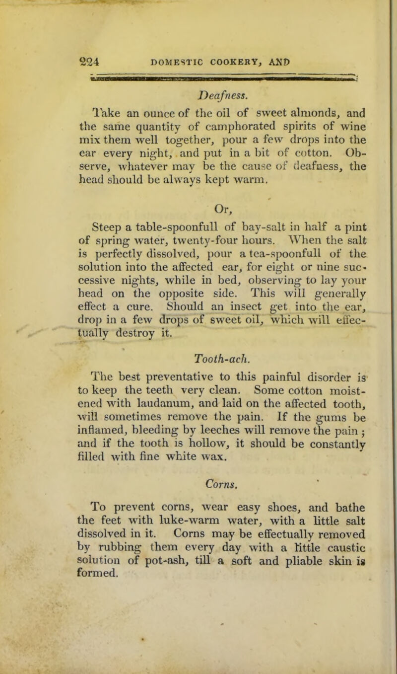 If <11^ufffTTT— — [ Deafness. Take an ounce of the oil of sweet almonds, and the same quantity of camphorated spirits of wine mix them well together, pour a few drops into the ear every night, and put in a bit of cotton. Ob- serve, whatever may be the cause of deafness, the head should be always kept warm. Or, Steep a table-spoonfull of bay-salt in half a pint of spring water, twenty-four hours. When the salt is perfectly dissolved, pour a tea-spoonfull of the solution into the affected ear, for eight or nine sue* cessive nights, while in bed, observing to lay your head on the opposite side. This will generally effect a cure. Should an insect get into the ear, drop in a few drops of sweet oil, which will effec- tually destroy it. Tooth-acli. The best preventative to this painful disorder is to keep the teeth very clean. Some cotton moist- ened with laudanum, and laid on the affected tooth, will sometimes remove the pain. If the gums be inflamed, bleeding by leeches will remove the pain ; and if the tooth is hollow, it should be constantly filled with fine white wax. Corns. To prevent corns, wear easy shoes, and bathe the feet with luke-warm water, with a little salt dissolved in it. Corns may be effectually removed by rubbing them every day with a little caustic solution of pot-osh, till a soft and pliable skin is formed.