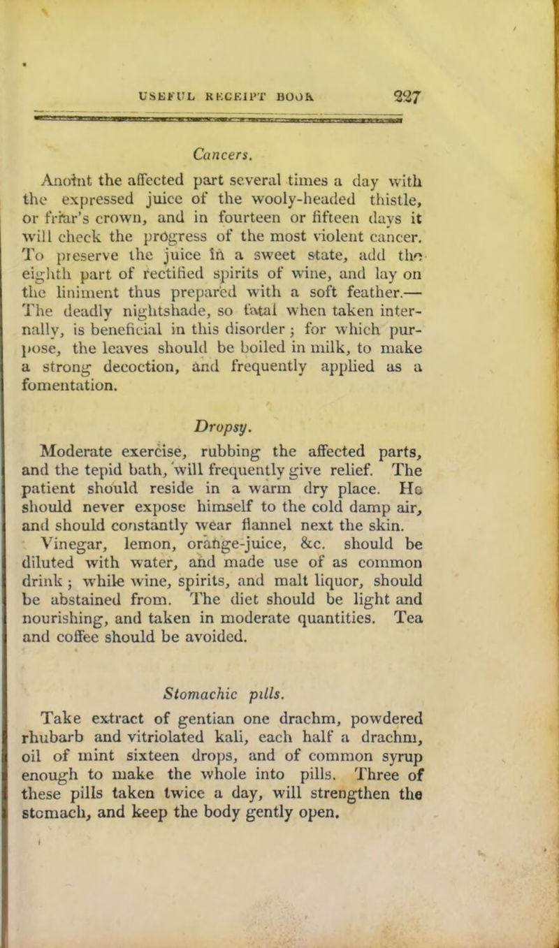 Cancers. Anoint the affected part several times a day with the expressed juice of the wooly-headed thistle, or friar’s crown, and in fourteen or fifteen days it will check the progress of the most violent cancer. To preserve the juice in a sweet state, add tho eighth part of rectified spirits of wine, and lay on the liniment thus prepared with a soft feather.— The deadly nightshade, so fatal when taken inter- nally, is beneficial in this disorder; for which pur- pose, the leaves should be boiled in milk, to make a strong decoction, and frequently applied as a fomentation. Dropsy. Moderate exercise, rubbing the affected parts, and the tepid bath, will frequently give relief. The patient should reside in a warm dry place. Ho should never expose himself to the cold damp air, and should constantly wear flannel next the skin. Vinegar, lemon, orahge-juice, &c. should be diluted with water, and made use of as common drink j while wine, spirits, and malt liquor, should be abstained from. The diet should be light and nourishing, and taken in moderate quantities. Tea and coffee should be avoided. Stomachic pills. Take extract of gentian one drachm, powdered rhubarb and vitriolated kali, each half a drachm, oil of mint sixteen drops, and of common syrup enough to make the whole into pills. Three of these pills taken twice a day, will strengthen the stomach, and keep the body gently open. I