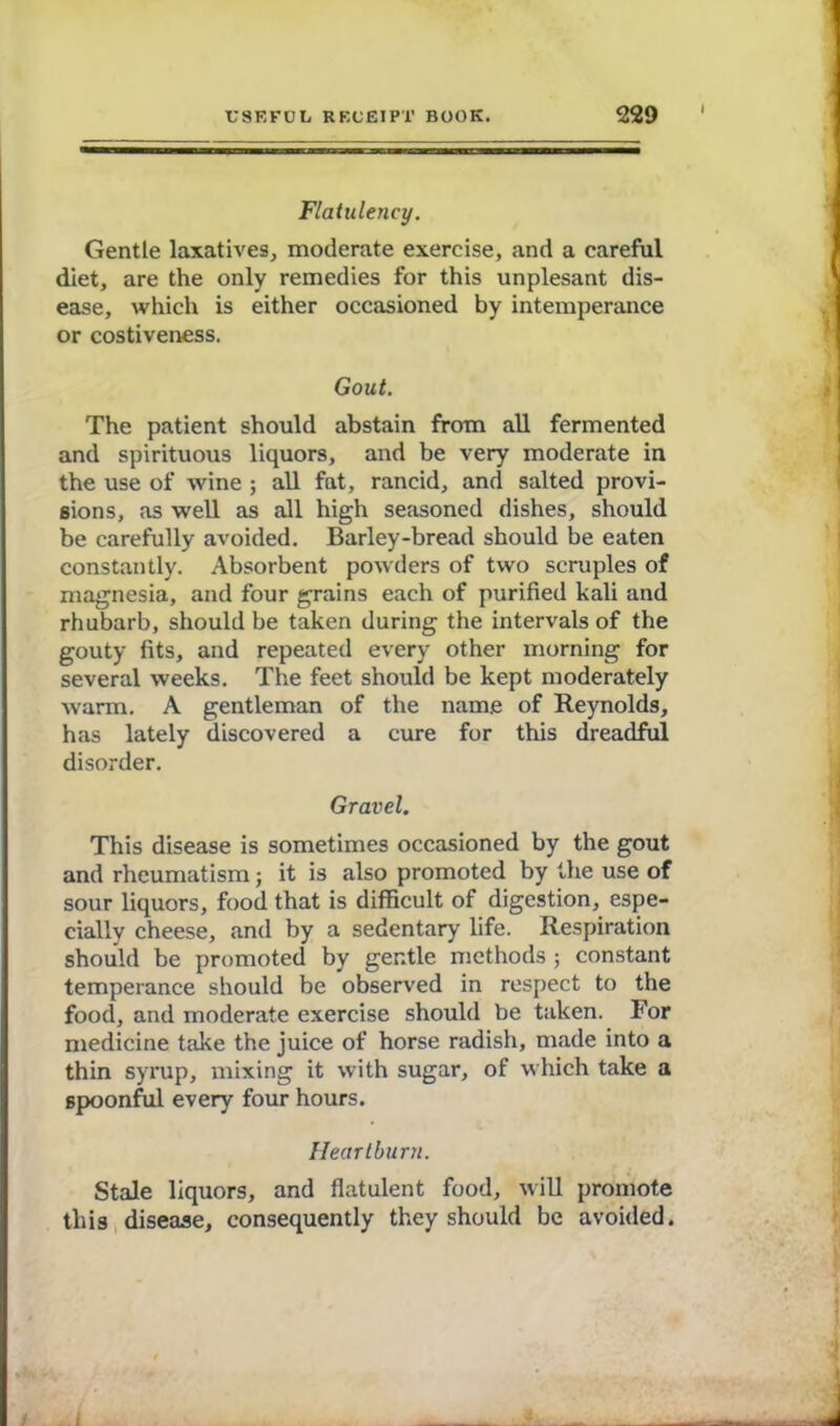 Flatulency. Gentle laxatives, moderate exercise, and a careful diet, are the only remedies for this unplesant dis- ease, which is either occasioned by intemperance or costiveness. Gout. The patient should abstain from all fermented and spirituous liquors, and be very moderate in the use of wine ; all fat, rancid, and salted provi- sions, as well as all high seasoned dishes, should be carefully avoided. Barley-bread should be eaten constantly. Absorbent powders of two scruples of magnesia, and four grains each of purified kali and rhubarb, should be taken during the intervals of the gouty fits, and repeated every other morning for several weeks. The feet should be kept moderately warm. A gentleman of the name of Reynolds, has lately discovered a cure for this dreadful disorder. Gravel. This disease is sometimes occasioned by the gout and rheumatism; it is also promoted by the use of sour liquors, food that is difficult of digestion, espe- cially cheese, and by a sedentary life. Respiration should be promoted by gentle, methods ; constant temperance should be observed in respect to the food, and moderate exercise should be taken. For medicine take the juice of horse radish, made into a thin syrup, mixing it with sugar, of which take a spoonful every four hours. Heartburn. Stale liquors, and flatulent food, will promote this disease, consequently they should be avoided.