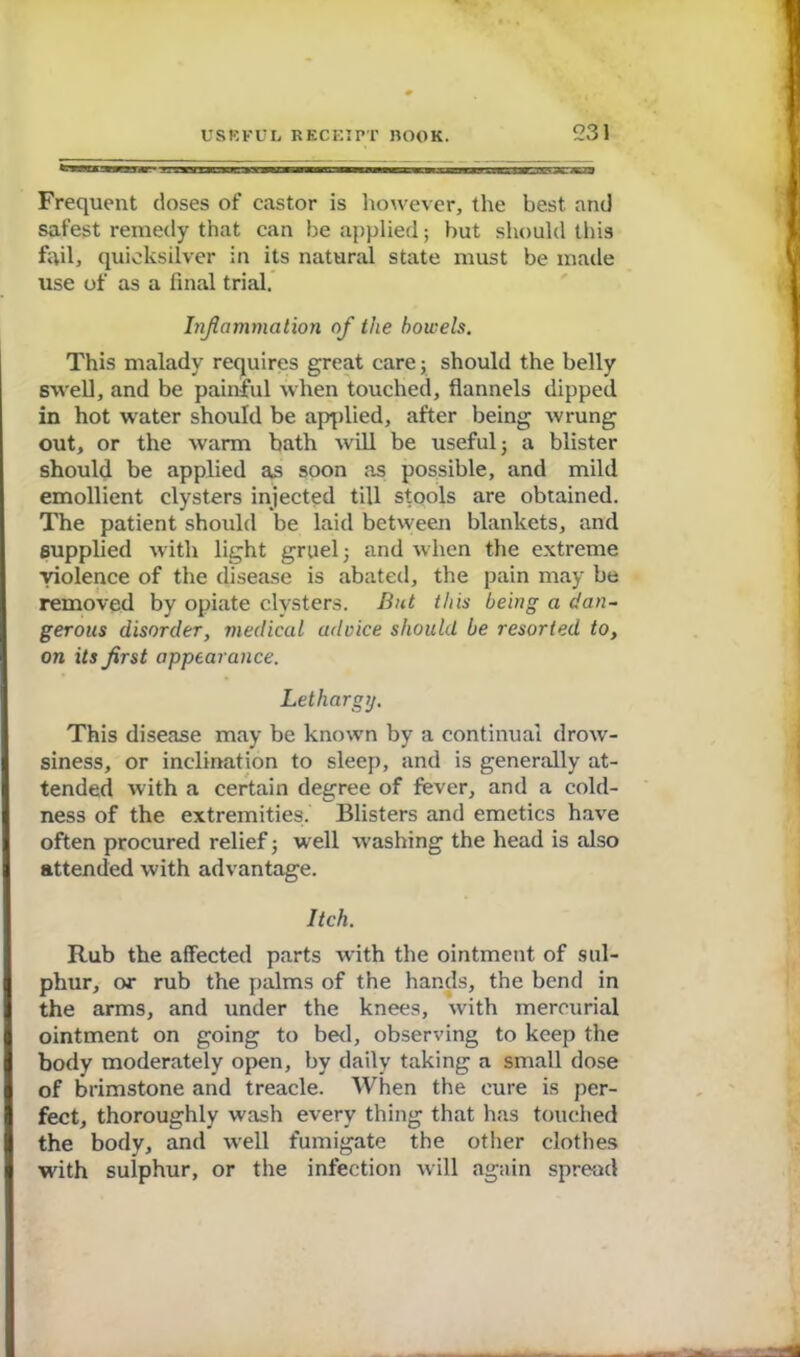 Frequent doses of castor is however, the best and safest remedy that can be applied; but should this fail, quicksilver in its natural state must be made use of as a final trial. Inflammation of the bowels. This malady requires great care; should the belly swell, and be painful when touched, flannels dipped in hot water should be applied, after being wrung out, or the warm bath will be useful -y a blister should be applied as soon as possible, and mild emollient clysters injected till stools are obtained. The patient should be laid between blankets, and supplied with light gruel; and when the extreme violence of the disease is abated, the pain may be removed by opiate clysters. But this being a dan- gerous disorder, medical adoice should be resorted to, on its first appearance. Lethargy. This disease may be known by a continual drow- siness, or inclination to sleep, and is generally at- tended with a certain degree of fever, and a cold- ness of the extremities. Blisters and emetics have often procured relief; well washing the head is also attended with advantage. Itch. Rub the affected parts with the ointment of sul- phur, or rub the palms of the hands, the bend in the arms, and under the knees, with mercurial ointment on going to bed, observing to keep the body moderately open, by daily taking a small dose of brimstone and treacle. When the cure is per- fect, thoroughly wash every thing that has touched the body, and well fumigate the other clothes with sulphur, or the infection will again spread