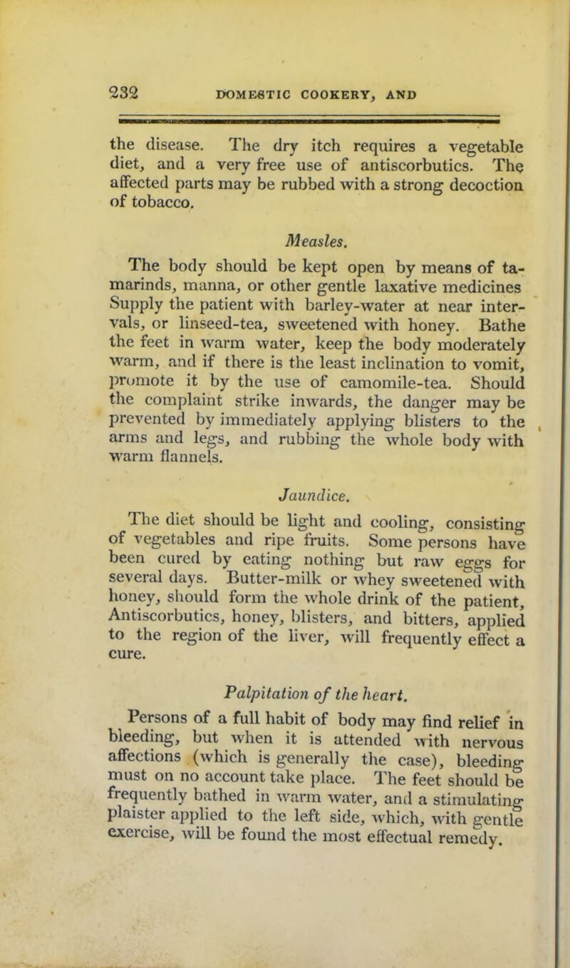 the disease. The dry itch requires a vegetable diet, and a very free use of antiscorbutics. The affected parts may be rubbed with a strong decoction of tobacco. Measles. The body should be kept open by means of ta- marinds, manna, or other gentle laxative medicines Supply the patient with barley-water at near inter- vals, or linseed-tea, sweetened with honey. Bathe the feet in warm water, keep the body moderately warm, and if there is the least inclination to vomit, promote it by the use of camomile-tea. Should the complaint strike inwards, the danger may be prevented by immediately applying blisters to the arms and legs, and rubbing the whole body with warm flannels. Jaundice. The diet should be light and cooling, consisting of vegetables and ripe fruits. Some persons have been cured by eating nothing but raw eggs for several days. Butter-milk or whey sweetened with honey, should form the whole drink of the patient, Antiscorbutics, honey, blisters, and bitters, applied to the region of the liver, will frequently effect a cure. Palpitation of the heart. Persons of a full habit of body may find relief in bleeding, but when it is attended with nervous affections (which is generally the case), bleeding must on no account take place. The feet should be frequently bathed in warm water, and a stimulating plaister applied to the left side, which, with gentle exercise, will be found the most effectual remedy.