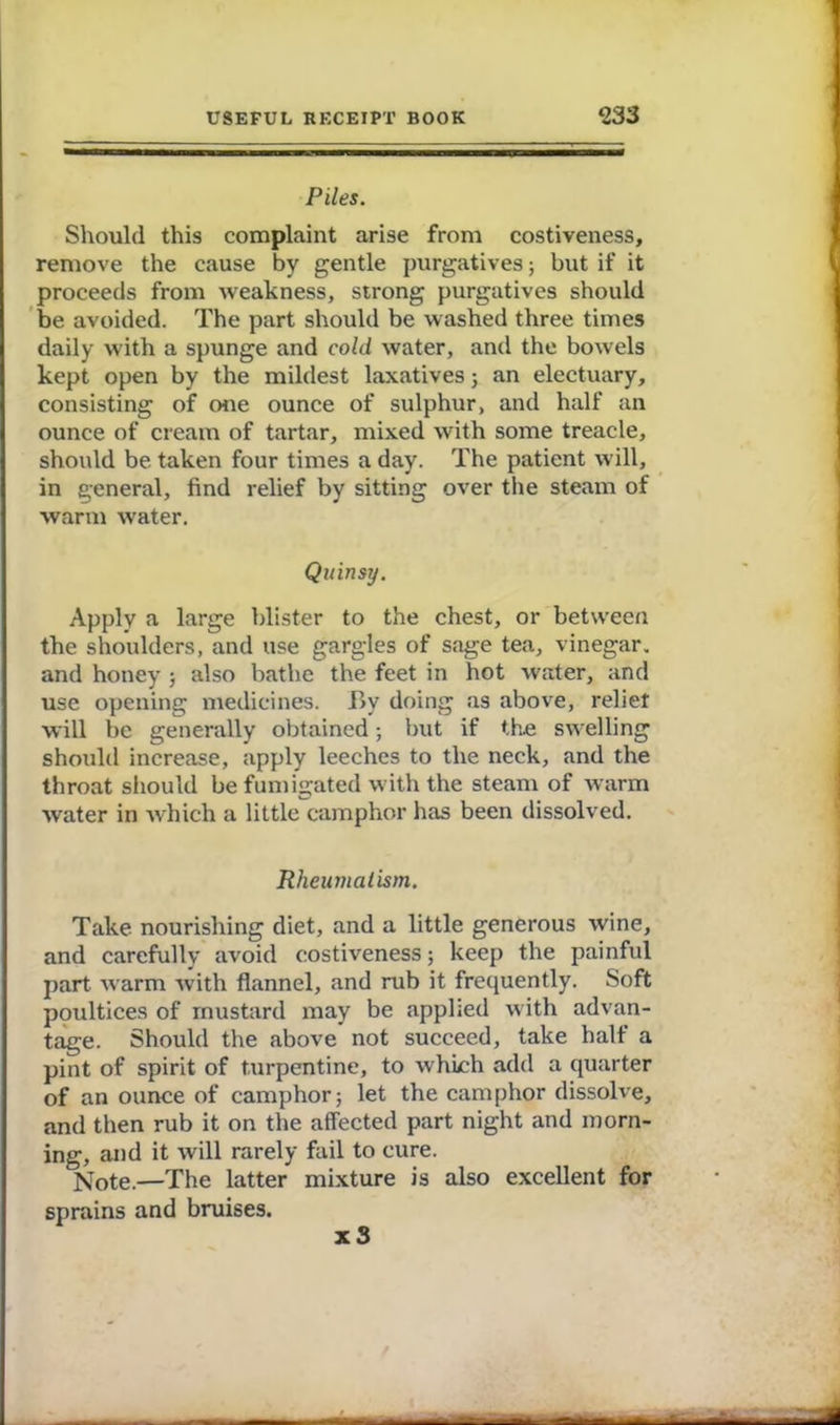 Piles. Should this complaint arise from costiveness, remove the cause by gentle purgatives; but if it proceeds from weakness, strong purgatives should be avoided. The part should be washed three times daily with a spunge and cold water, and the bowels kept open by the mildest laxatives ; an electuary, consisting of one ounce of sulphur, and half an ounce of cream of tartar, mixed with some treacle, should be taken four times a day. The patient will, in general, find relief by sitting over the steam of warm water. Quinsy. Apply a large blister to the chest, or between the shoulders, and use gargles of sage tea, vinegar, and honey ; also bathe the feet in hot water, and use opening medicines. By doing as above, reliet will be generally obtained; but if the swelling should increase, apply leeches to the neck, and the throat should be fumigated with the steam of warm water in which a little camphor has been dissolv ed. Rheumatism. Take nourishing diet, and a little generous wine, and carefully avoid costiveness; keep the painful part warm with flannel, and rub it frequently. Soft poultices of mustard may be applied with advan- tage. Should the above not succeed, take half a pint of spirit of turpentine, to which add a quarter of an ounce of camphor; let the camphor dissolve, and then rub it on the affected part night and morn- ing, and it will rarely fail to cure. Note.—The latter mixture is also excellent for sprains and bruises. x S