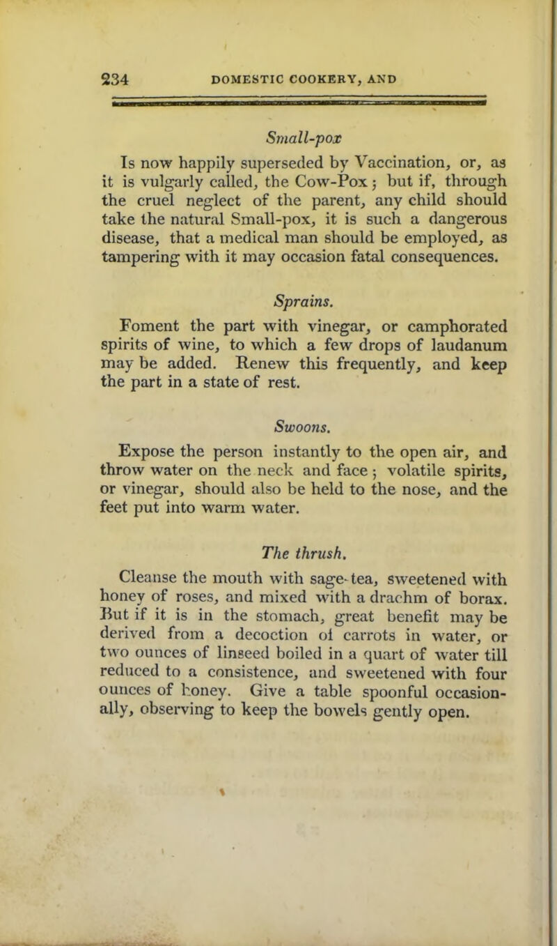 Small-pox Is now happily superseded by Vaccination, or, as it is vulgarly called, the Cow-Pox; but if, through the cruel neglect of the parent, any child should take the natural Small-pox, it is such a dangerous disease, that a medical man should be employed, as tampering with it may occasion fatal consequences. Sprains. Foment the part with vinegar, or camphorated spirits of wine, to which a few drops of laudanum may be added. Renew this frequently, and keep the part in a state of rest. Swoons. Expose the person instantly to the open air, and throw water on the neck and face ; volatile spirits, or vinegar, should also be held to the nose, and the feet put into warm water. The thrush. Cleanse the mouth with sage-tea, sweetened with honey of roses, and mixed with a drachm of borax. But if it is in the stomach, great benefit may be derived from a decoction ol carrots in water, or two ounces of linseed boiled in a quart of water till reduced to a consistence, and sweetened with four ounces of honey. Give a table spoonful occasion- ally, observing to keep the bowels gently open.