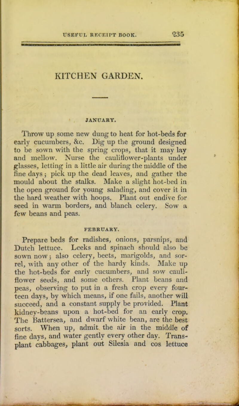 KITCHEN GARDEN. JANUARY. Throw up some new dung to heat for hot-beds for early cucumbers, &c. Dig up the ground designed to be sown with the spring crops, that it may lay and mellow. Nurse the cauliflower-plants under glasses, letting in a little air during the middle of the fine days ; pick up the dead leaves, and gather the mould about the stalks. Make a slight hot-bed in the open ground for young salading, and cover it in the hard weather with hoops. Plant out endive for seed in warm borders, and blanch celery. Sow a few beans and peas. FEBRUARY. Prepare beds for radishes, onions, parsnips, and Dutch lettuce. Leeks and spinach should also be sown now; also celery, beets, marigolds, and sor- rel, with any other of the hardy kinds. Make up the hot-beds for early cucumbers, and sow cauli- flower seeds, and some others. Plant beans and peas, observing to put in a fresh crop every four- teen days, by which means, if one fails, another will succeed, and a constant supply be provided. Plant kidney-beans upon a hot-bed for an early crop. The Battersea, and dwarf white bean, are the best sorts. When up, admit the air in the middle of fine days, and water gently every other day. Trans- plant cabbages, plant out Silesia and cos lettuce