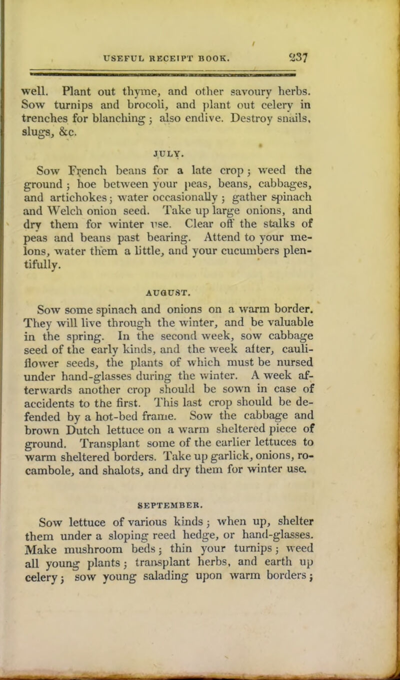 I USEFUL RECEIPT BOOK. 237 well. Plant out thyme, and other savoury herbs. Sow turnips and hrocoli, and plant out celery in trenches for blanching j also endive. Destroy snails, slugs, &c. • JULY. Sow French beans for a late crop; weed the ground ; hoe between your peas, beans, cabbages, and artichokes; water occasionally ; gather spinach and Welch onion seed. Take up large onions, and dry them for winter use. Clear off the stalks of peas and beans past bearing. Attend to your me- lons, water them a little, and your cucumbers plen- tifully. AUGUST. Sow some spinach and onions on a warm border. They will live through the winter, and be valuable in the spring. In the second week, sow cabbage seed of the early kinds, and the week after, cauli- flower seeds, the plants of which must be nursed under hand-glasses during the winter. A week af- terwards another crop should be sown in case of accidents to the first. This last crop should be de- fended by a hot-bed frame. Sow the cabbage and brown Dutch lettuce on a warm sheltered piece of ground. Transplant some of the earlier lettuces to warm sheltered borders. Take up garlick, onions, ro- cambole, and shalots, and dry them for winter use. SEPTEMBER. Sow lettuce of various kinds; when up, shelter them under a sloping reed hedge, or hand-glasses. Make mushroom beds; thin your turnips 5 weed all young plants; transplant herbs, and earth up celery 5 sow young salading upon warm borders j