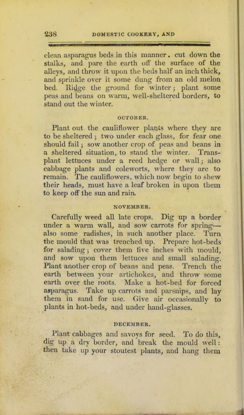 clean asparagus beds in this manner . cut down the stalks, and pare the earth off the surface of the alleys, and throw it upon the beds half an inch thick, and sprinkle over it some dung from an old melon bed. Ridge the ground for winter 5 plant some peas and beans on warm, well-sheltered borders, to stand out the winter. OCTOBER. Plant out the cauliflower plants where they are to be sheltered ; two under each glass, for fear one should fail; sow another crop of peas and beans in a sheltered situation, to stand the winter. Trans- plant lettuces under a reed hedge or wall; also cabbage plants and coleworts, where they are to remain. The cauliflowers, which now begin to shew their heads, must have a leaf broken in upon them to keep off the sun and rain. NOVEMBER. Carefully weed all late crops. Dig up a border under a warm wall, and sow carrots for spring— also some radishes, in such another place. Turn the mould that was trenched up. Prepare hot-beds for salading; cover them five inches with mould, and sow upon them lettuces and small salading. Plant another crop of beans and peas. Trench the earth between your artichokes, and throw some earth over the roots. Make a hot-bed for forced asparagus. Take up carrots and parsnips, and lay them in sand for use. Give air occasionally to plants in hot-beds, and under hand-glasses. DECEMBER. Plant cabbages and savoys for seed. To do this, dig up a dry border, and break the mould well: then take up your stoutest plants, and hang them