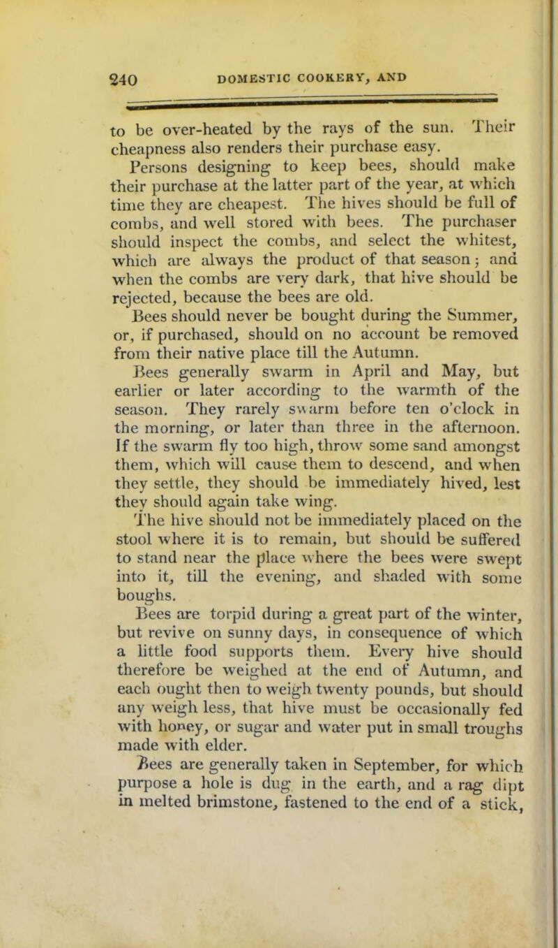 to be over-heated by the rays of the sun. Their cheapness also renders their purchase easy. Persons designing to keep bees, should make their purchase at the latter part of the year, at which time they are cheapest. The hives should be full of combs, and well stored with bees. The purchaser should inspect the combs, and select the whitest, which are always the product of that season; and when the combs are very dark, that hive should be rejected, because the bees are old. Bees should never be bought during the Summer, or, if purchased, should on no account be removed from their native place till the Autumn. Bees generally swarm in April and May, but earlier or later according to the warmth of the season. They rarely swarm before ten o’clock in the morning, or later than three in the afternoon. If the swarm fly too high, throw some sand amongst them, which will cause them to descend, and when they settle, they should be immediately hived, lest they should again take wing. The hive should not be immediately placed on the stool where it is to remain, but should be suffered to stand near the place where the bees were swept into it, till the evening, and shaded with some boughs. Bees are torpid during a great part of the winter, but revive on sunny days, in consequence of which a little food supports them. Every hive should therefore be weighed at the end of Autumn, and each ought then to weigh twenty pounds, but should any weigh less, that hive must be occasionally fed with honey, or sugar and water put in small troughs made with elder. Bees are generally taken in September, for which purpose a hole is dug in the earth, and a rag dipt in melted brimstone, fastened to the end of a stick,