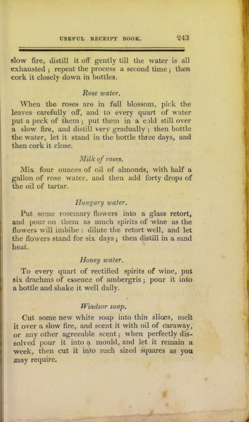 slow fire, distill it off gently till the water is all exhausted ; repeat the process a second time; then cork it closely down in bottles. Rose water. When the roses are in full blossom, pick the leaves carefully off, and to every quart of water put a peck of them ; put them in a c ild still over a slow fire, and distill very gradually j then bottle the water, let it stand in the bottle three days, and then cork it close. Milk of roses. Mix four ounces of oil of almonds, with half a gallon of rose water, and then add forty drops of the oil of tartar. Hungary water. Put some rosemary flowers into a glass retort, and pour on them as much spirits of wine as the flower* will imbibe : dilute the retort well, and let the flowers stand for six days j then distill in a sand heat. Honey water. To every quart of rectified spirits of wine, put six drachms of essence of ambergris; pour it into a bottle and shake it well daily. • Windsor soap. Cut some new white soap into thin shoes, melt it over a slow fire, and scent it with oil of caraway, or any other agreeable scent; when perfectly dis- solved pour it into a mould, and let it remain a week, then cut it into such sized squares as you may require. i