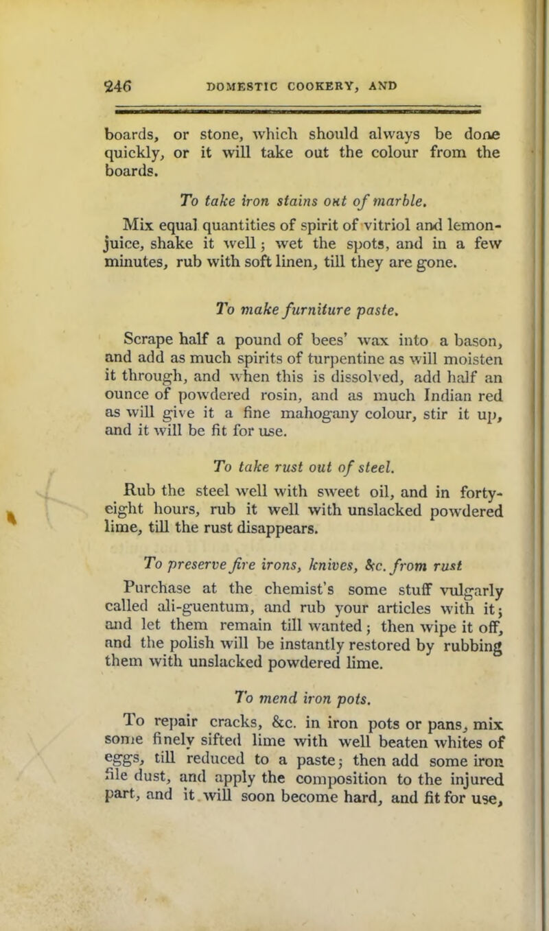 boards, or stone, which should always be done quickly, or it will take out the colour from the boards. To take iron stains out of marble. Mix equal quantities of spirit of vitriol and lemon- juice, shake it well; wet the spots, and in a few minutes, rub with soft linen, till they are gone. To make furniture paste. Scrape half a pound of bees’ wax into a bason, and add as much spirits of turpentine as will moisten it through, and when this is dissolved, add half an ounce of powdered rosin, and as much Indian red as will give it a fine mahogany colour, stir it up, and it will be fit for use. To take rust out of steel. Rub the steel well with sweet oil, and in forty- eight hours, rub it well with unslacked powdered lime, till the rust disappears. To preserve fire irons, knives, be. from rust Purchase at the chemist’s some stuff vulgarly called ali-guentum, and rub your articles with it j and let them remain till wanted; then wipe it off, and the polish will be instantly restored by rubbing them with unslacked powdered lime. To mend iron pots. To repair cracks, &c. in iron pots or pans, mix some finely sifted lime with well beaten whites of eggs* till reduced to a paste $ then add some iron file dust, and apply the composition to the injured part, and it will soon become hard, and fit for use.