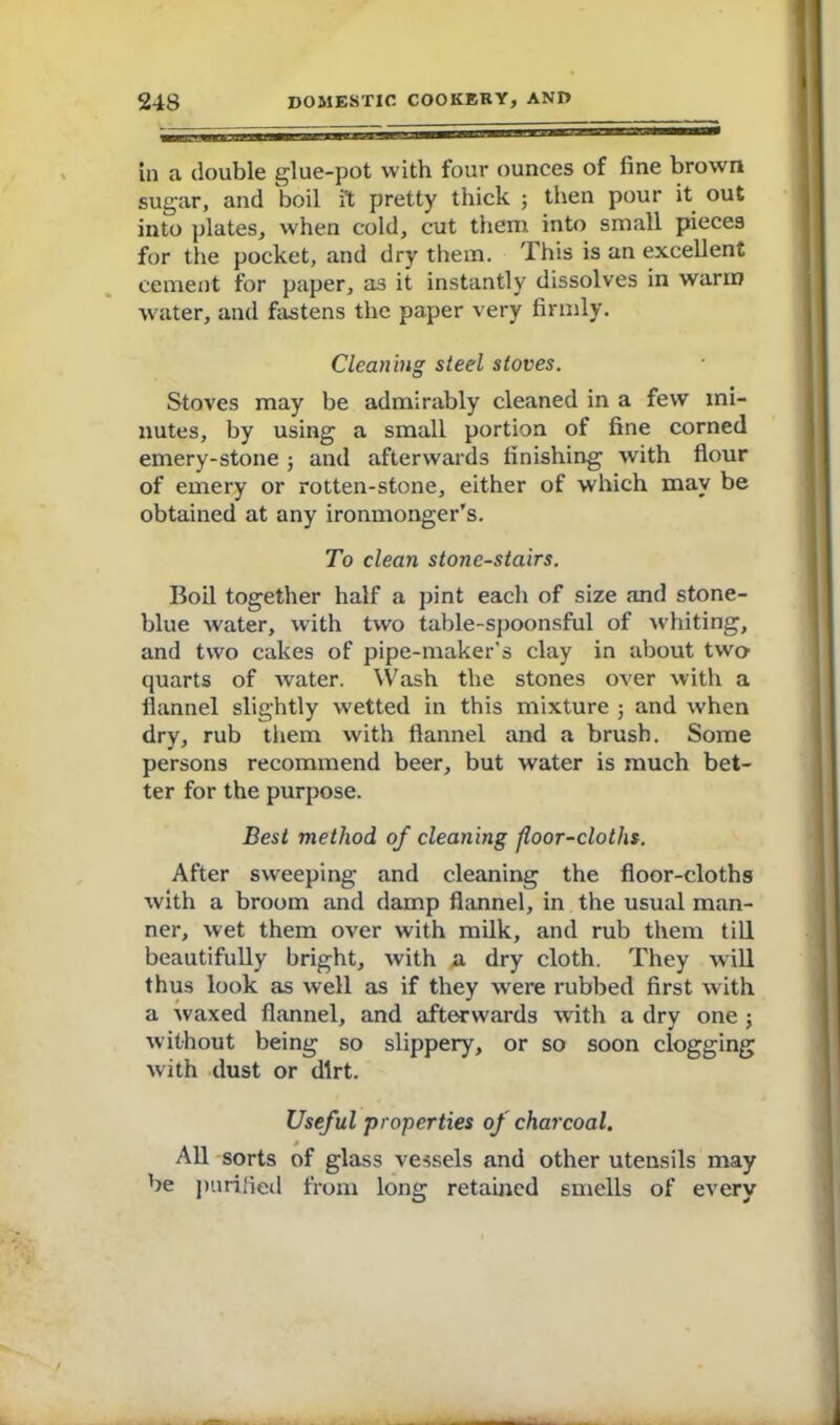 in a double glue-pot with four ounces of fine brown sugar, and boil it pretty thick ; then pour it out into plates, when cold, cut them into small pieces for the pocket, and dry them. This is an excellent cement for paper, as it instantly dissolves in warm water, and fastens the paper very firmly. Cleaning steel stoves. Stoves may be admirably cleaned in a few mi- nutes, by using a small portion of fine corned emery-stone ; and afterwards finishing with flour of emery or rotten-stone, either of which may be obtained at any ironmonger’s. To clean stone-stairs. Boil together half a pint each of size and stone- blue water, with two table-spoonsful of whiting, and two cakes of pipe-maker’s clay in about two quarts of water. Wash the stones over with a flannel slightly w'etted in this mixture and when dry, rub them with flannel and a brush. Some persons recommend beer, but water is much bet- ter for the purpose. Best method of cleaning floor-cloths. After sweeping and cleaning the floor-cloths with a broom and damp flannel, in the usual man- ner, wet them over with milk, and rub them till beautifully bright, with a dry cloth. They will thus look as well as if they wTere rubbed first with a waxed flannel, and afterwards with a dry one ; without being so slippery, or so soon clogging with dust or dirt. Useful properties of charcoal. All sorts of glass vessels and other utensils may be purified from long retained smells of every