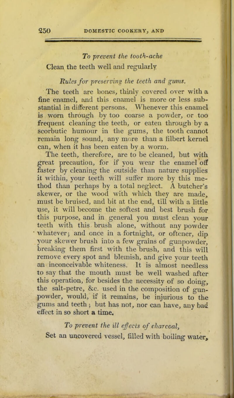 To prevent the tooth-ache Clean the teeth well and regularly Rules for preserving the teeth and gums. The teeth are bones, thinly covered over with a fine enamel, and this enamel is more or less sub- stantial in different persons. Whenever this enamel is worn through by too coarse a powder, or too frequent cleaning the teeth, or eaten through by a scorbutic humour in the gums, the tooth cannot remain long sound, any more than a filbert kernel can, when it has been eaten by a worm. The teeth, therefore, are to be cleaned, but with great precaution, for if you wear the enamel off faster by cleaning the outside than nature supplies it within, your teeth will suffer more by this me- thod than perhaps by a total neglect. A butcher’s skewer, or the wood with which they are made, must be bruised, and bit at the end, till with a little use, it will become the softest and best brush for this purpose, and in general you must clean your teeth with this brush alone, without any powder whatever 3 and once in a fortnight, or oftener, dip your skewer brush into a few grains of gunpowder, breaking them first with the brush, and this will remove every spot and blemish, and give your teeth an inconceivable whiteness. It is almost needless to say that the mouth must be well washed after this operation, for besides the necessity of so doing, the salt-petre, &c. used in the composition of gun- powder, would, if it remains, be injurious to the gums and teeth ; but has not, nor can have, any bad effect in so short a time. To prevent the ill ejects of charcoal, Set an uncovered vessel, filled with boiling water.