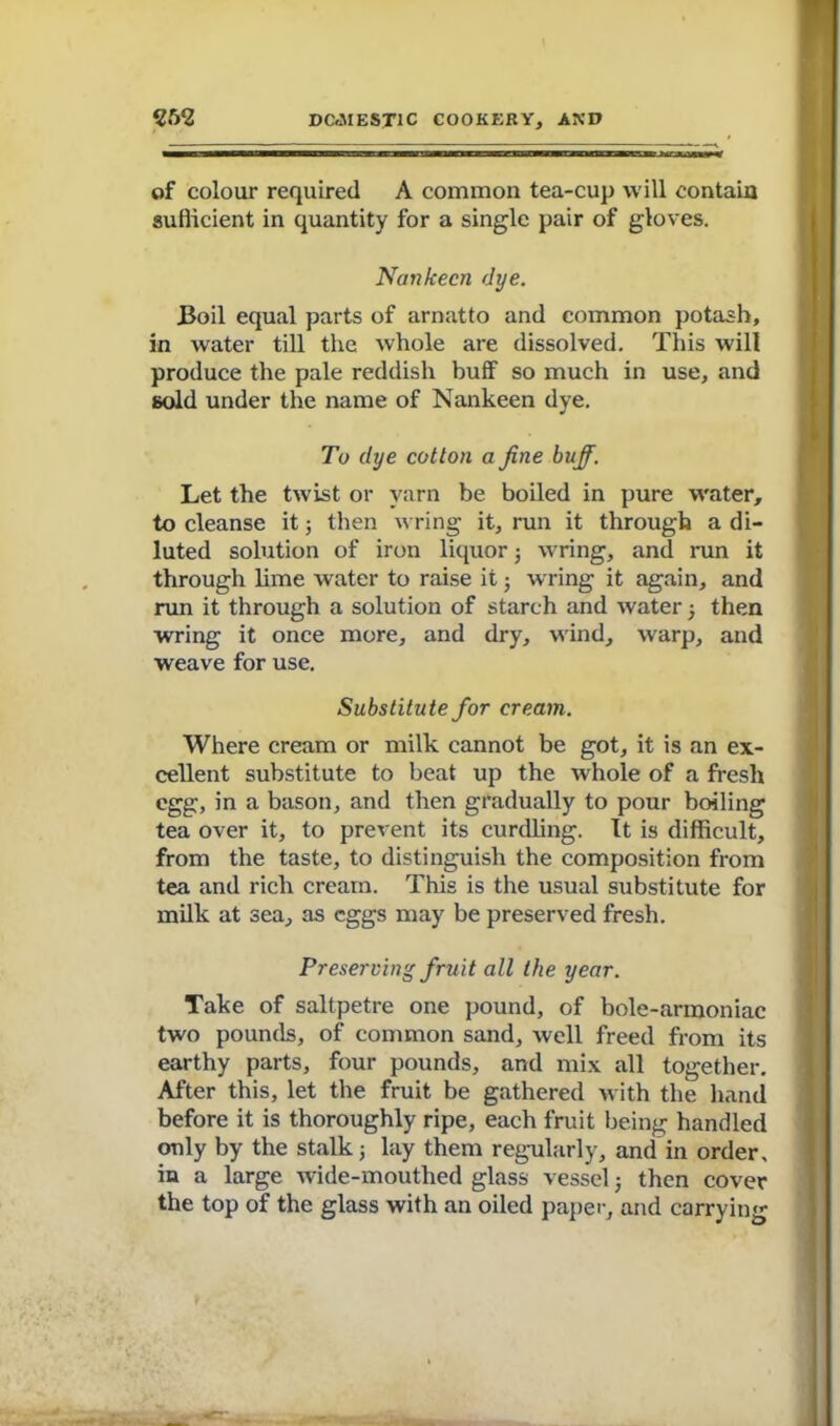 of colour required A common tea-cup will contain sufficient in quantity for a single pair of gloves. Nankeen dye. Boil equal parts of arnatto and common potash, in water till the whole are dissolved. This will produce the pale reddish buff so much in use, and sold under the name of Nankeen dye. To dye cotton a fine buff. Let the twist or yarn be boiled in pure water, to cleanse it; then wring it, run it through a di- luted solution of iron liquor 3 wring, and run it through lime water to raise it ■ wring it again, and run it through a solution of starch and water 3 then wring it once more, and dry, wind, warp, and weave for use. Substitute for cream. Where cream or milk cannot be got, it is an ex- cellent substitute to beat up the whole of a fresh egg, in a bason, and then gradually to pour boiling tea over it, to prevent its curdling. It is difficult, from the taste, to distinguish the composition from tea and rich cream. This is the usual substitute for milk at sea, as eggs may be preserved fresh. Preserving fruit all the year. Take of saltpetre one pound, of bole-armoniac two pounds, of common sand, well freed from its earthy parts, four pounds, and mix all together. After this, let the fruit be gathered with the hand before it is thoroughly ripe, each fruit being handled only by the stalk 3 lay them regularly, and in order, in a large wide-mouthed glass vessel 3 then cover the top of the glass with an oiled paper, and carrying