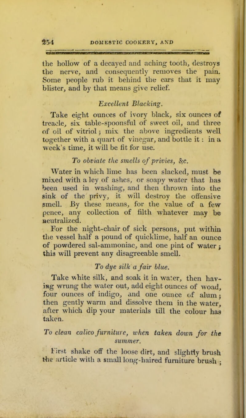 the hollow of a decayed and aching tooth, destroys the nerve, and consequently removes the pain. Some people rub it behind the ears that it may blister, and by that means give relief. Excellent Blacking. Take eight ounces of ivory black, six ounces of treacle, six table-spoonsful of sweet oil, and three of oil of vitriol 3 mix the above ingredients well together with a quart of vinegar, and bottle it: in a week’s time, it will be fit for use. To obviate the smells of privies, %c. Water in which lime has been slacked, must be mixed with a ley of ashes, or soapy water that has been used in washing, and then thrown into the sink of the privy, it will destroy the offensive smell. By these means, for the value of a few pence, any collection of filth whatever may be neutralized. For the night-chair of sick persons, put within the vessel half a pound of quicklime, half an ounce of powdered sal-ammoniac, and one pint of water ; this will prevent any disagreeable smell. To dye silk a fair blue. Take white silk, and soak it in water, then hav- ing wrung the water out, add eight ounces of woad, four ounces of indigo, and one ounce of alum; then gently warm and dissolve them in the water, after which dip your materials till the colour has taken. To clean calico furniture, when taken down for the summer. f irst shake off the loose dirt, and slightly brush the article with a small long-haired furniture brush ;