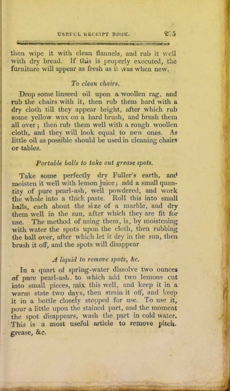 then wipe it with clean flannels, and rub it well with dry bread. If this is properly executed, the furniture will appear as fresh as ii was when new. To clean chairs. Drop some linseed oil upon a woollen rag, and rub the chairs with it, then rub them hard with a dry cloth till they appear bright, after which rub some yellow wax on a hard brush, and brush them all over ; then rub them well with a rough woollen cloth, and they will look equal to new ones. As little oil as possible should be used in cleaning chairs or tables. Portable balls to take out grease spots. Take some perfectly dry Fuller’s earth, and moisten it well with lemon juice; add a small quan- tity of pure pearl-ash, well powdered, and work the whole into a thick paste. Roll this into small balls, each about the size of a marble, and dry them well in the sun, after which they are fit for use. The method of using them, is, by moistening with water the spots upon the cloth, then rubbing the ball over, after which let it dry in the sun, then brush it off, and the spots will disappear A liquid to remove spots, &c. In a quart of spring-water dissolve two ounces of pure pearl-ash. to which add two lemons cut into small pieces, mix this well, and keep it in a warm state two days, then strain it off, and keep it in a bottle closely stopped for use. To use it, pour a little upon the stained part, and the moment the spot disappears, wash the part in cold water. This is a most useful article to remove pitch, grease, &c.